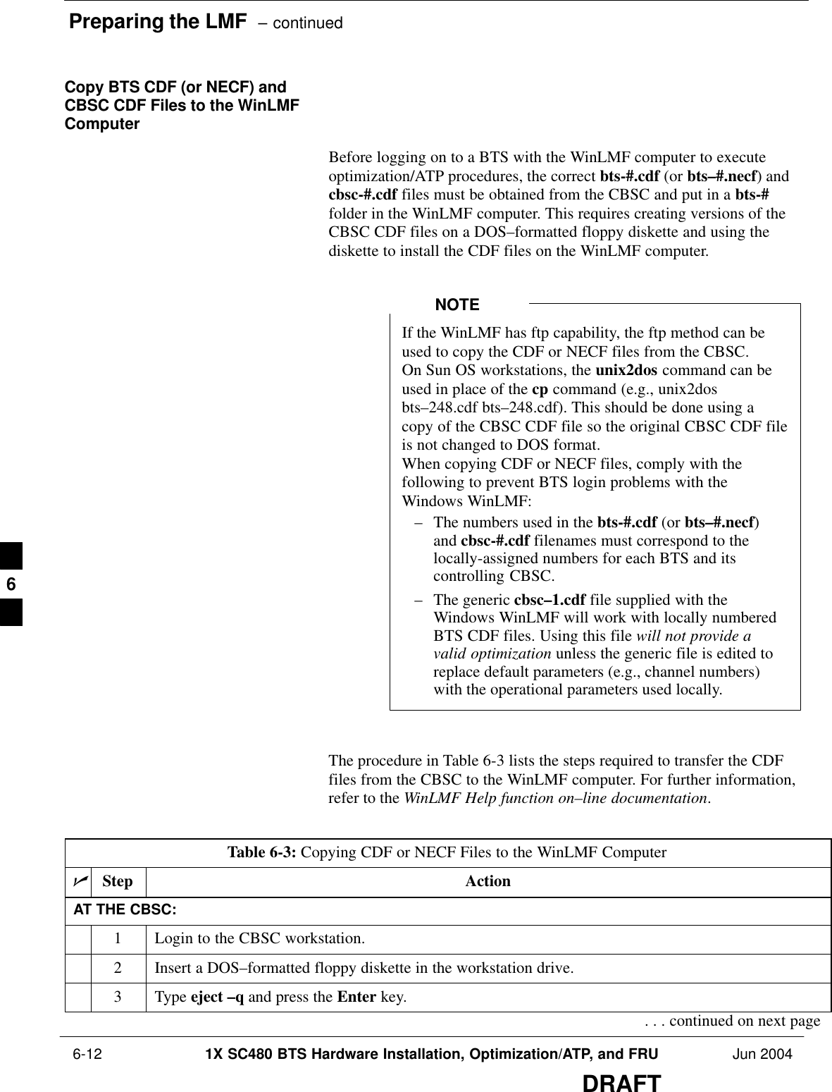 Preparing the LMF  – continued 6-12 1X SC480 BTS Hardware Installation, Optimization/ATP, and FRU Jun 2004DRAFTCopy BTS CDF (or NECF) andCBSC CDF Files to the WinLMFComputerBefore logging on to a BTS with the WinLMF computer to executeoptimization/ATP procedures, the correct bts-#.cdf (or bts–#.necf) andcbsc-#.cdf files must be obtained from the CBSC and put in a bts-#folder in the WinLMF computer. This requires creating versions of theCBSC CDF files on a DOS–formatted floppy diskette and using thediskette to install the CDF files on the WinLMF computer.If the WinLMF has ftp capability, the ftp method can beused to copy the CDF or NECF files from the CBSC.On Sun OS workstations, the unix2dos command can beused in place of the cp command (e.g., unix2dosbts–248.cdf bts–248.cdf). This should be done using acopy of the CBSC CDF file so the original CBSC CDF fileis not changed to DOS format.When copying CDF or NECF files, comply with thefollowing to prevent BTS login problems with theWindows WinLMF:– The numbers used in the bts-#.cdf (or bts–#.necf)and cbsc-#.cdf filenames must correspond to thelocally-assigned numbers for each BTS and itscontrolling CBSC.– The generic cbsc–1.cdf file supplied with theWindows WinLMF will work with locally numberedBTS CDF files. Using this file will not provide avalid optimization unless the generic file is edited toreplace default parameters (e.g., channel numbers)with the operational parameters used locally.NOTEThe procedure in Table 6-3 lists the steps required to transfer the CDFfiles from the CBSC to the WinLMF computer. For further information,refer to the WinLMF Help function on–line documentation.Table 6-3: Copying CDF or NECF Files to the WinLMF ComputernStep ActionAT THE CBSC:1Login to the CBSC workstation.2Insert a DOS–formatted floppy diskette in the workstation drive.3 Type eject –q and press the Enter key.. . . continued on next page6