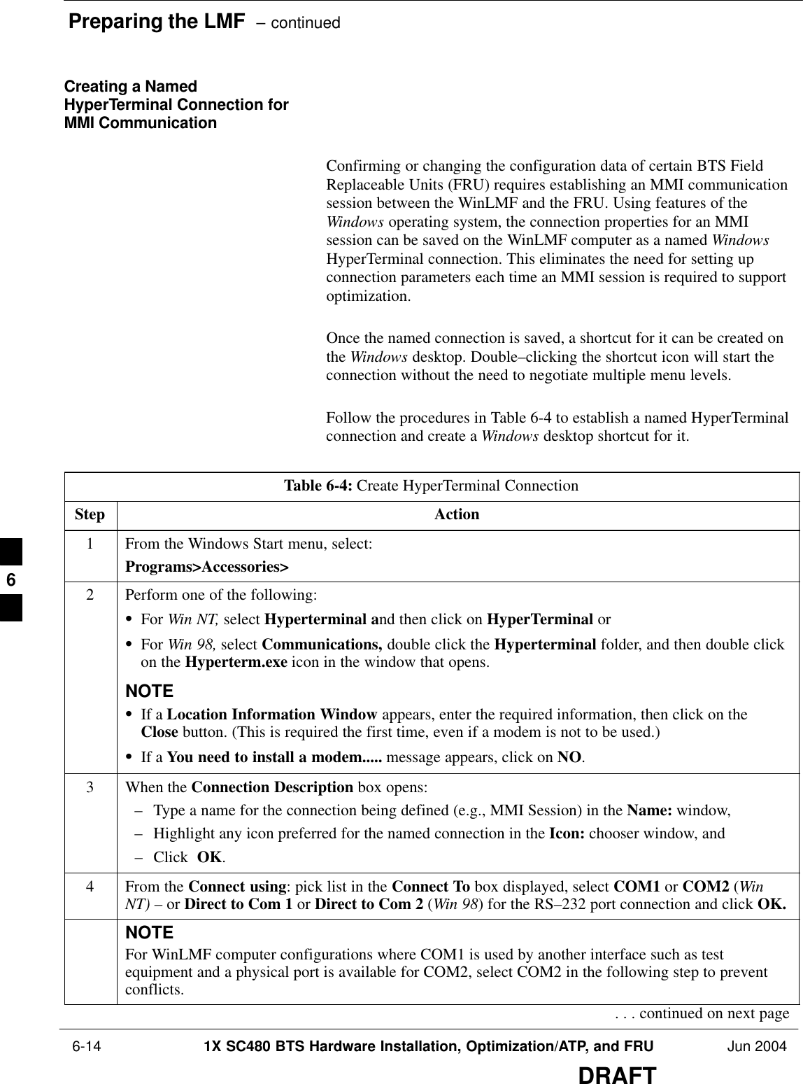 Preparing the LMF  – continued 6-14 1X SC480 BTS Hardware Installation, Optimization/ATP, and FRU Jun 2004DRAFTCreating a NamedHyperTerminal Connection forMMI CommunicationConfirming or changing the configuration data of certain BTS FieldReplaceable Units (FRU) requires establishing an MMI communicationsession between the WinLMF and the FRU. Using features of theWindows operating system, the connection properties for an MMIsession can be saved on the WinLMF computer as a named WindowsHyperTerminal connection. This eliminates the need for setting upconnection parameters each time an MMI session is required to supportoptimization.Once the named connection is saved, a shortcut for it can be created onthe Windows desktop. Double–clicking the shortcut icon will start theconnection without the need to negotiate multiple menu levels.Follow the procedures in Table 6-4 to establish a named HyperTerminalconnection and create a Windows desktop shortcut for it.Table 6-4: Create HyperTerminal ConnectionStep Action1From the Windows Start menu, select:Programs&gt;Accessories&gt;2Perform one of the following:SFor Win NT, select Hyperterminal and then click on HyperTerminal orSFor Win 98, select Communications, double click the Hyperterminal folder, and then double clickon the Hyperterm.exe icon in the window that opens.NOTESIf a Location Information Window appears, enter the required information, then click on theClose button. (This is required the first time, even if a modem is not to be used.)SIf a You need to install a modem..... message appears, click on NO.3When the Connection Description box opens:– Type a name for the connection being defined (e.g., MMI Session) in the Name: window,– Highlight any icon preferred for the named connection in the Icon: chooser window, and– Click  OK.4From the Connect using: pick list in the Connect To box displayed, select COM1 or COM2 (WinNT) – or Direct to Com 1 or Direct to Com 2 (Win 98) for the RS–232 port connection and click OK.NOTEFor WinLMF computer configurations where COM1 is used by another interface such as testequipment and a physical port is available for COM2, select COM2 in the following step to preventconflicts.. . . continued on next page6