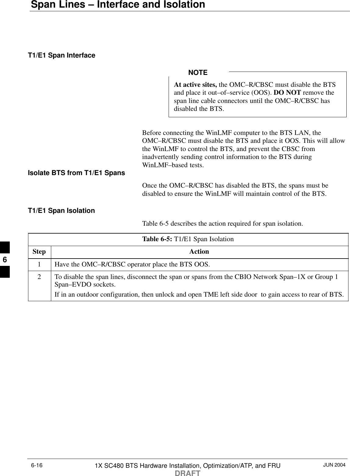 Span Lines – Interface and IsolationJUN 20041X SC480 BTS Hardware Installation, Optimization/ATP, and FRUDRAFT6-16T1/E1 Span InterfaceAt active sites, the OMC–R/CBSC must disable the BTSand place it out–of–service (OOS). DO NOT remove thespan line cable connectors until the OMC–R/CBSC hasdisabled the BTS.NOTEBefore connecting the WinLMF computer to the BTS LAN, theOMC–R/CBSC must disable the BTS and place it OOS. This will allowthe WinLMF to control the BTS, and prevent the CBSC frominadvertently sending control information to the BTS duringWinLMF–based tests.Isolate BTS from T1/E1 SpansOnce the OMC–R/CBSC has disabled the BTS, the spans must bedisabled to ensure the WinLMF will maintain control of the BTS.T1/E1 Span IsolationTable 6-5 describes the action required for span isolation.Table 6-5: T1/E1 Span IsolationStep Action1Have the OMC–R/CBSC operator place the BTS OOS.2To disable the span lines, disconnect the span or spans from the CBIO Network Span–1X or Group 1Span–EVDO sockets.If in an outdoor configuration, then unlock and open TME left side door  to gain access to rear of BTS.6