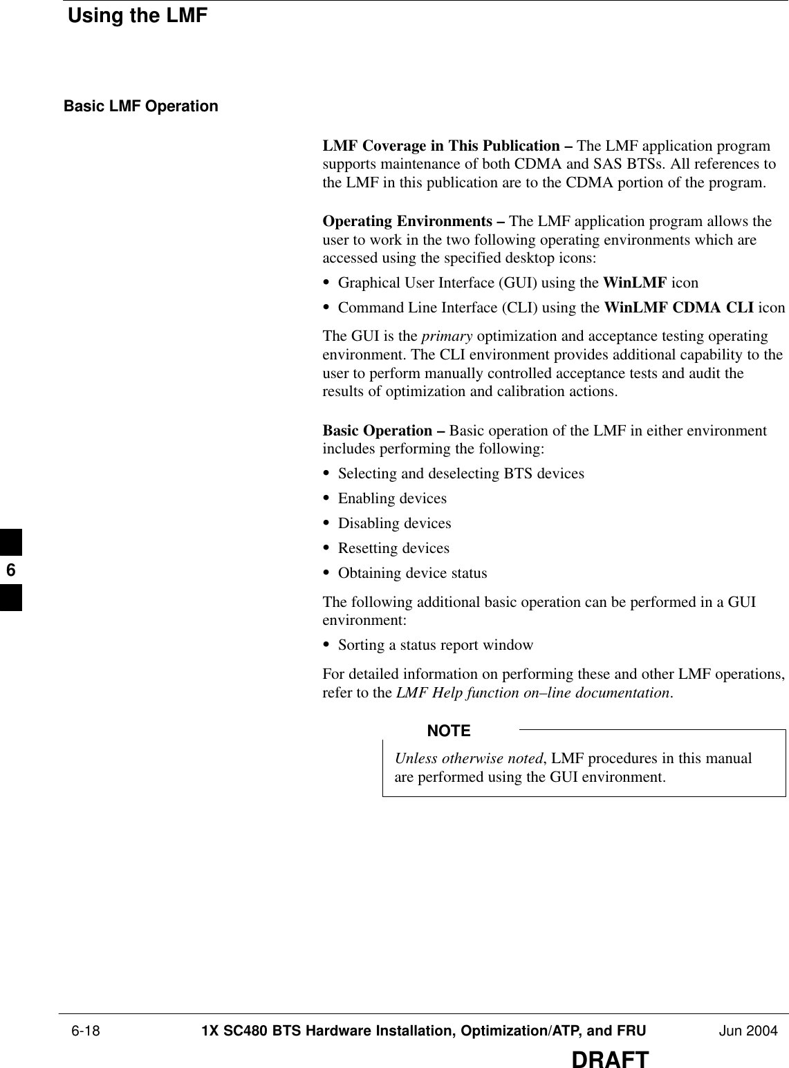 Using the LMF 6-18 1X SC480 BTS Hardware Installation, Optimization/ATP, and FRU Jun 2004DRAFTBasic LMF OperationLMF Coverage in This Publication – The LMF application programsupports maintenance of both CDMA and SAS BTSs. All references tothe LMF in this publication are to the CDMA portion of the program.Operating Environments – The LMF application program allows theuser to work in the two following operating environments which areaccessed using the specified desktop icons:SGraphical User Interface (GUI) using the WinLMF iconSCommand Line Interface (CLI) using the WinLMF CDMA CLI iconThe GUI is the primary optimization and acceptance testing operatingenvironment. The CLI environment provides additional capability to theuser to perform manually controlled acceptance tests and audit theresults of optimization and calibration actions.Basic Operation – Basic operation of the LMF in either environmentincludes performing the following:SSelecting and deselecting BTS devicesSEnabling devicesSDisabling devicesSResetting devicesSObtaining device statusThe following additional basic operation can be performed in a GUIenvironment:SSorting a status report windowFor detailed information on performing these and other LMF operations,refer to the LMF Help function on–line documentation.Unless otherwise noted, LMF procedures in this manualare performed using the GUI environment.NOTE6