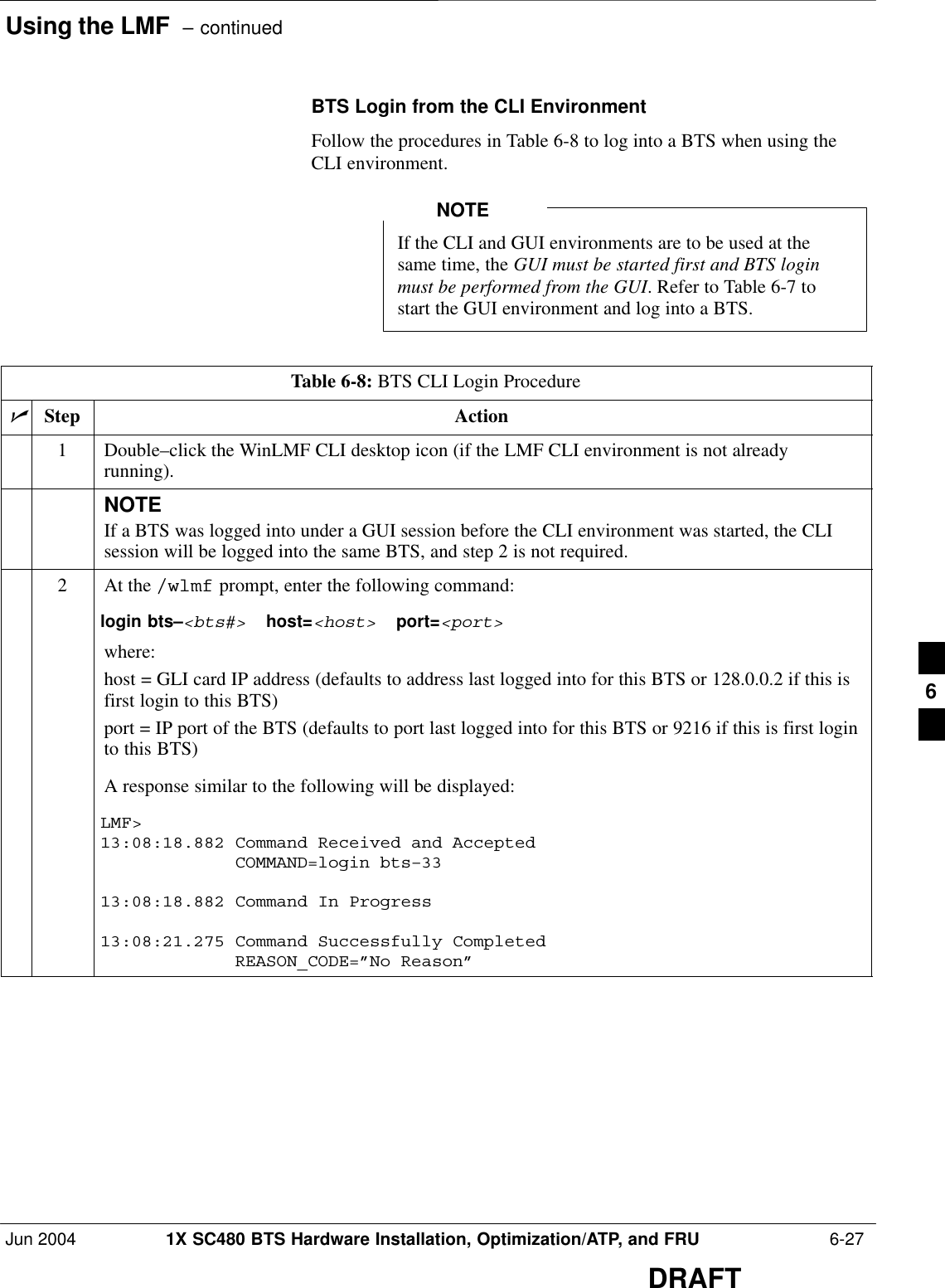 Using the LMF  – continuedJun 2004 1X SC480 BTS Hardware Installation, Optimization/ATP, and FRU  6-27DRAFTBTS Login from the CLI EnvironmentFollow the procedures in Table 6-8 to log into a BTS when using theCLI environment.If the CLI and GUI environments are to be used at thesame time, the GUI must be started first and BTS loginmust be performed from the GUI. Refer to Table 6-7 tostart the GUI environment and log into a BTS.NOTETable 6-8: BTS CLI Login ProcedurenStep Action1Double–click the WinLMF CLI desktop icon (if the LMF CLI environment is not alreadyrunning).NOTEIf a BTS was logged into under a GUI session before the CLI environment was started, the CLIsession will be logged into the same BTS, and step 2 is not required.2At the /wlmf prompt, enter the following command:login bts–&lt;bts#&gt;  host=&lt;host&gt;  port=&lt;port&gt;where:host = GLI card IP address (defaults to address last logged into for this BTS or 128.0.0.2 if this isfirst login to this BTS)port = IP port of the BTS (defaults to port last logged into for this BTS or 9216 if this is first loginto this BTS)A response similar to the following will be displayed:LMF&gt;13:08:18.882 Command Received and Accepted             COMMAND=login bts–3313:08:18.882 Command In Progress13:08:21.275 Command Successfully Completed             REASON_CODE=”No Reason” 6