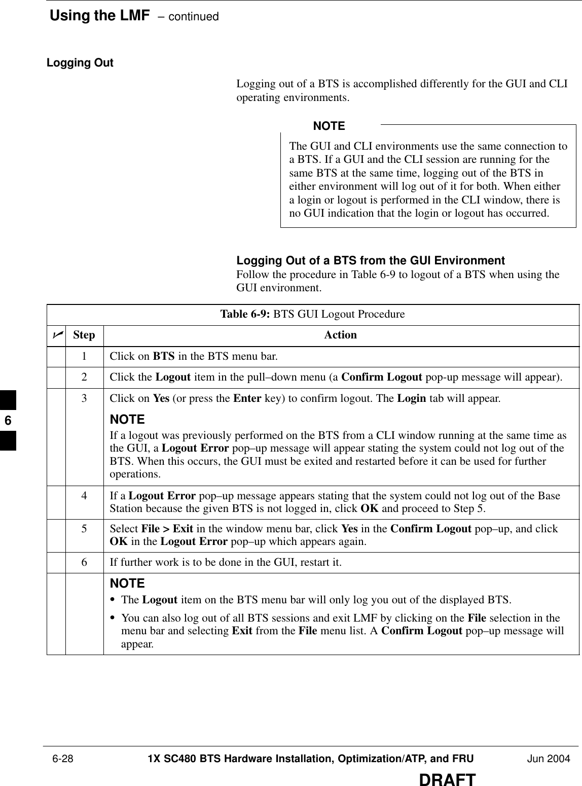 Using the LMF  – continued 6-28 1X SC480 BTS Hardware Installation, Optimization/ATP, and FRU Jun 2004DRAFTLogging OutLogging out of a BTS is accomplished differently for the GUI and CLIoperating environments.The GUI and CLI environments use the same connection toa BTS. If a GUI and the CLI session are running for thesame BTS at the same time, logging out of the BTS ineither environment will log out of it for both. When eithera login or logout is performed in the CLI window, there isno GUI indication that the login or logout has occurred.NOTELogging Out of a BTS from the GUI EnvironmentFollow the procedure in Table 6-9 to logout of a BTS when using theGUI environment.Table 6-9: BTS GUI Logout ProcedurenStep Action1Click on BTS in the BTS menu bar.2Click the Logout item in the pull–down menu (a Confirm Logout pop-up message will appear).3Click on Yes (or press the Enter key) to confirm logout. The Login tab will appear.NOTEIf a logout was previously performed on the BTS from a CLI window running at the same time asthe GUI, a Logout Error pop–up message will appear stating the system could not log out of theBTS. When this occurs, the GUI must be exited and restarted before it can be used for furtheroperations.4If a Logout Error pop–up message appears stating that the system could not log out of the BaseStation because the given BTS is not logged in, click OK and proceed to Step 5.5 Select File &gt; Exit in the window menu bar, click Yes in the Confirm Logout pop–up, and clickOK in the Logout Error pop–up which appears again.6If further work is to be done in the GUI, restart it.NOTESThe Logout item on the BTS menu bar will only log you out of the displayed BTS.SYou can also log out of all BTS sessions and exit LMF by clicking on the File selection in themenu bar and selecting Exit from the File menu list. A Confirm Logout pop–up message willappear. 6