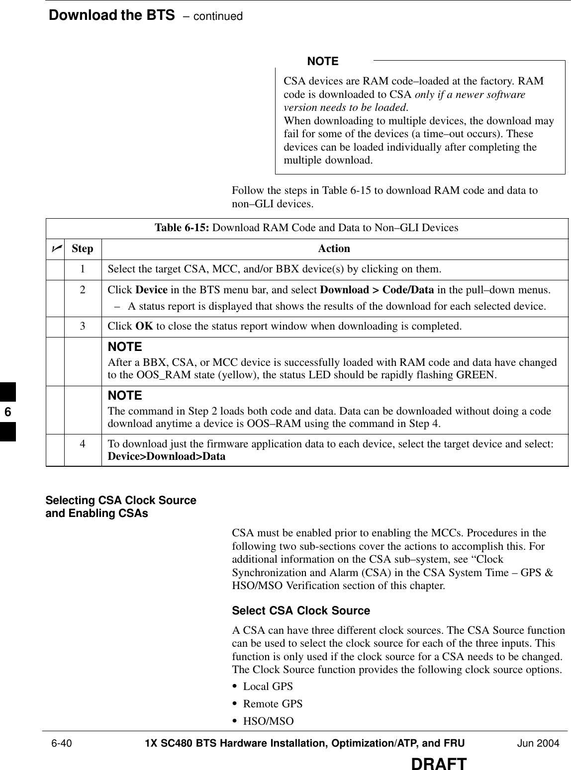 Download the BTS  – continued 6-40 1X SC480 BTS Hardware Installation, Optimization/ATP, and FRU Jun 2004DRAFTCSA devices are RAM code–loaded at the factory. RAMcode is downloaded to CSA only if a newer softwareversion needs to be loaded.When downloading to multiple devices, the download mayfail for some of the devices (a time–out occurs). Thesedevices can be loaded individually after completing themultiple download.NOTEFollow the steps in Table 6-15 to download RAM code and data tonon–GLI devices.Table 6-15: Download RAM Code and Data to Non–GLI DevicesnStep Action1Select the target CSA, MCC, and/or BBX device(s) by clicking on them.2 Click Device in the BTS menu bar, and select Download &gt; Code/Data in the pull–down menus.– A status report is displayed that shows the results of the download for each selected device.3 Click OK to close the status report window when downloading is completed.NOTEAfter a BBX, CSA, or MCC device is successfully loaded with RAM code and data have changedto the OOS_RAM state (yellow), the status LED should be rapidly flashing GREEN.NOTEThe command in Step 2 loads both code and data. Data can be downloaded without doing a codedownload anytime a device is OOS–RAM using the command in Step 4.4To download just the firmware application data to each device, select the target device and select:Device&gt;Download&gt;Data Selecting CSA Clock Sourceand Enabling CSAsCSA must be enabled prior to enabling the MCCs. Procedures in thefollowing two sub-sections cover the actions to accomplish this. Foradditional information on the CSA sub–system, see “ClockSynchronization and Alarm (CSA) in the CSA System Time – GPS &amp;HSO/MSO Verification section of this chapter.Select CSA Clock SourceA CSA can have three different clock sources. The CSA Source functioncan be used to select the clock source for each of the three inputs. Thisfunction is only used if the clock source for a CSA needs to be changed.The Clock Source function provides the following clock source options.SLocal GPSSRemote GPSSHSO/MSO6