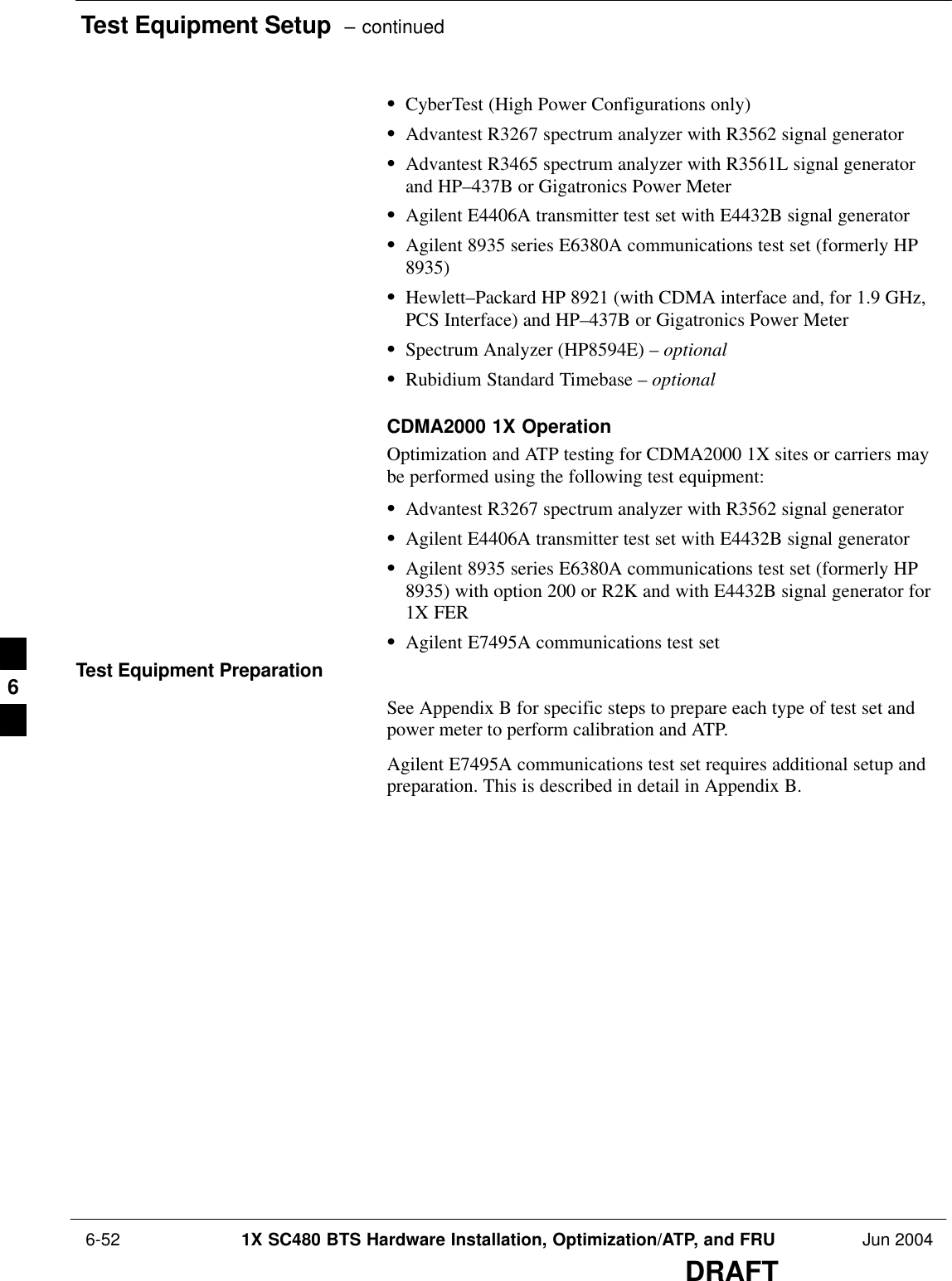 Test Equipment Setup  – continued 6-52 1X SC480 BTS Hardware Installation, Optimization/ATP, and FRU Jun 2004DRAFTSCyberTest (High Power Configurations only)SAdvantest R3267 spectrum analyzer with R3562 signal generatorSAdvantest R3465 spectrum analyzer with R3561L signal generatorand HP–437B or Gigatronics Power MeterSAgilent E4406A transmitter test set with E4432B signal generatorSAgilent 8935 series E6380A communications test set (formerly HP8935)SHewlett–Packard HP 8921 (with CDMA interface and, for 1.9 GHz,PCS Interface) and HP–437B or Gigatronics Power MeterSSpectrum Analyzer (HP8594E) – optionalSRubidium Standard Timebase – optionalCDMA2000 1X OperationOptimization and ATP testing for CDMA2000 1X sites or carriers maybe performed using the following test equipment:SAdvantest R3267 spectrum analyzer with R3562 signal generatorSAgilent E4406A transmitter test set with E4432B signal generatorSAgilent 8935 series E6380A communications test set (formerly HP8935) with option 200 or R2K and with E4432B signal generator for1X FERSAgilent E7495A communications test setTest Equipment PreparationSee Appendix B for specific steps to prepare each type of test set andpower meter to perform calibration and ATP.Agilent E7495A communications test set requires additional setup andpreparation. This is described in detail in Appendix B.6