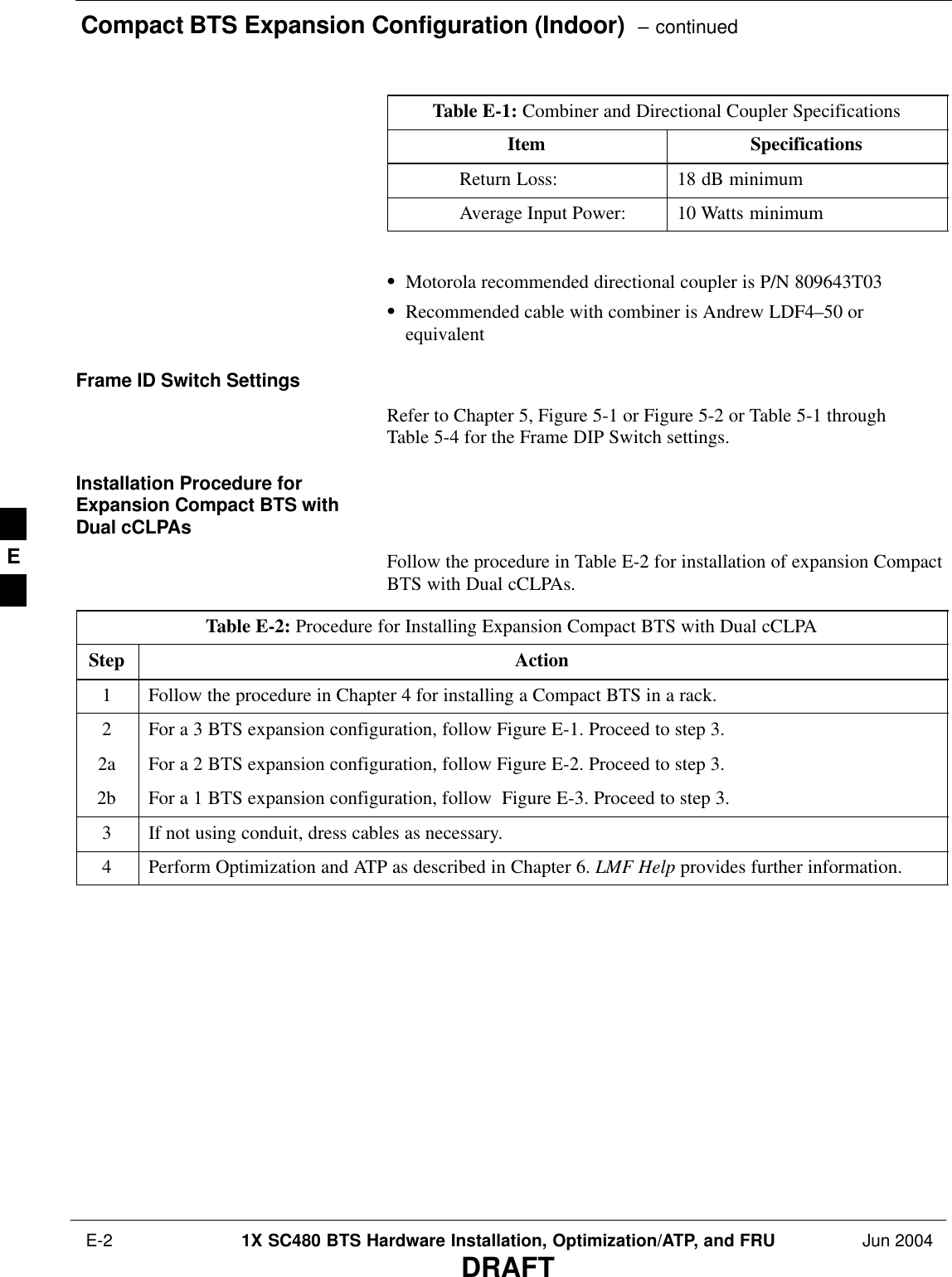 Compact BTS Expansion Configuration (Indoor)  – continued E-2 1X SC480 BTS Hardware Installation, Optimization/ATP, and FRU Jun 2004DRAFTTable E-1: Combiner and Directional Coupler SpecificationsItem SpecificationsReturn Loss: 18 dB minimumAverage Input Power: 10 Watts minimum SMotorola recommended directional coupler is P/N 809643T03SRecommended cable with combiner is Andrew LDF4–50 orequivalentFrame ID Switch SettingsRefer to Chapter 5, Figure 5-1 or Figure 5-2 or Table 5-1 throughTable 5-4 for the Frame DIP Switch settings.Installation Procedure forExpansion Compact BTS withDual cCLPAsFollow the procedure in Table E-2 for installation of expansion CompactBTS with Dual cCLPAs.Table E-2: Procedure for Installing Expansion Compact BTS with Dual cCLPAStep Action1Follow the procedure in Chapter 4 for installing a Compact BTS in a rack.2For a 3 BTS expansion configuration, follow Figure E-1. Proceed to step 3.2a For a 2 BTS expansion configuration, follow Figure E-2. Proceed to step 3.2b For a 1 BTS expansion configuration, follow  Figure E-3. Proceed to step 3.3If not using conduit, dress cables as necessary.4Perform Optimization and ATP as described in Chapter 6. LMF Help provides further information.  E