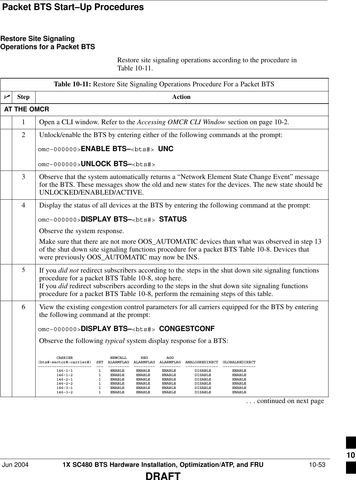 Packet BTS Start–Up ProceduresJun 2004 1X SC480 BTS Hardware Installation, Optimization/ATP, and FRU  10-53DRAFTRestore Site SignalingOperations for a Packet BTSRestore site signaling operations according to the procedure inTable 10-11.Table 10-11: Restore Site Signaling Operations Procedure For a Packet BTSnStep ActionAT THE OMCR1Open a CLI window. Refer to the Accessing OMCR CLI Window section on page 10-2.2Unlock/enable the BTS by entering either of the following commands at the prompt:omc–000000&gt;ENABLE BTS–&lt;bts#&gt; UNComc–000000&gt;UNLOCK BTS–&lt;bts#&gt;3Observe that the system automatically returns a “Network Element State Change Event” messagefor the BTS. These messages show the old and new states for the devices. The new state should beUNLOCKED/ENABLED/ACTIVE.4Display the status of all devices at the BTS by entering the following command at the prompt:omc–000000&gt;DISPLAY BTS–&lt;bts#&gt; STATUSObserve the system response.Make sure that there are not more OOS_AUTOMATIC devices than what was observed in step 13of the shut down site signaling functions procedure for a packet BTS Table 10-8. Devices thatwere previously OOS_AUTOMATIC may now be INS.5If you did not redirect subscribers according to the steps in the shut down site signaling functionsprocedure for a packet BTS Table 10-8, stop here.If you did redirect subscribers according to the steps in the shut down site signaling functionsprocedure for a packet BTS Table 10-8, perform the remaining steps of this table.6View the existing congestion control parameters for all carriers equipped for the BTS by enteringthe following command at the prompt:omc–000000&gt;DISPLAY BTS–&lt;bts#&gt; CONGESTCONFObserve the following typical system display response for a BTS:        CARRIER                NEWCALL      REG        AGG(bts#–sector#–carrier#)  SET  ALARMFLAG  ALARMFLAG  ALARMFLAG  ANALOGREDIRECT  GLOBALREDIRECT–––––––––––––––––––––––  –––  –––––––––  –––––––––  –––––––––  ––––––––––––––  ––––––––––––––        146–1–1           1    ENABLE     ENABLE     ENABLE        DISABLE         ENABLE             146–1–2           1    ENABLE     ENABLE     ENABLE        DISABLE         ENABLE             146–2–1           1    ENABLE     ENABLE     ENABLE        DISABLE         ENABLE             146–2–2           1    ENABLE     ENABLE     ENABLE        DISABLE         ENABLE             146–3–1           1    ENABLE     ENABLE     ENABLE        DISABLE         ENABLE             146–3–2           1    ENABLE     ENABLE     ENABLE        DISABLE         ENABLE. . . continued on next page10