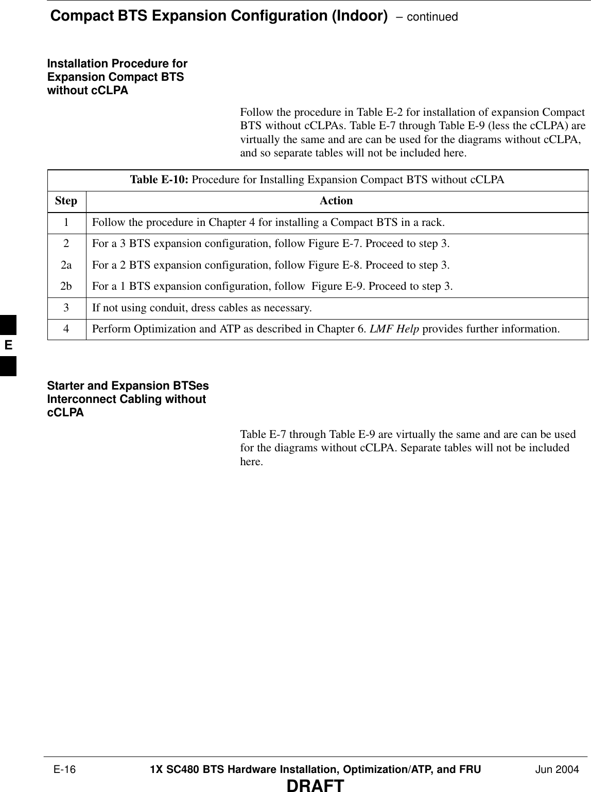 Compact BTS Expansion Configuration (Indoor)  – continued E-16 1X SC480 BTS Hardware Installation, Optimization/ATP, and FRU Jun 2004DRAFTInstallation Procedure forExpansion Compact BTSwithout cCLPAFollow the procedure in Table E-2 for installation of expansion CompactBTS without cCLPAs. Table E-7 through Table E-9 (less the cCLPA) arevirtually the same and are can be used for the diagrams without cCLPA,and so separate tables will not be included here.Table E-10: Procedure for Installing Expansion Compact BTS without cCLPAStep Action1Follow the procedure in Chapter 4 for installing a Compact BTS in a rack.2For a 3 BTS expansion configuration, follow Figure E-7. Proceed to step 3.2a For a 2 BTS expansion configuration, follow Figure E-8. Proceed to step 3.2b For a 1 BTS expansion configuration, follow  Figure E-9. Proceed to step 3.3If not using conduit, dress cables as necessary.4Perform Optimization and ATP as described in Chapter 6. LMF Help provides further information.  Starter and Expansion BTSesInterconnect Cabling withoutcCLPATable E-7 through Table E-9 are virtually the same and are can be usedfor the diagrams without cCLPA. Separate tables will not be includedhere.E