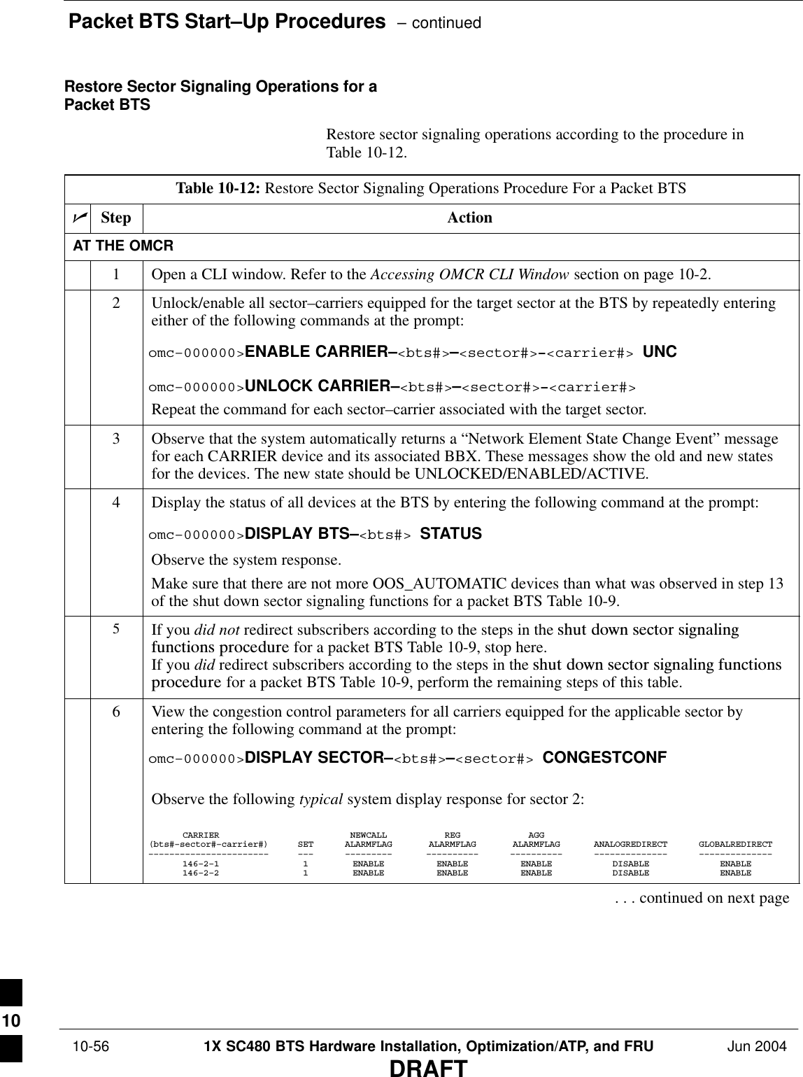 Packet BTS Start–Up Procedures  – continued 10-56 1X SC480 BTS Hardware Installation, Optimization/ATP, and FRU Jun 2004DRAFTRestore Sector Signaling Operations for aPacket BTSRestore sector signaling operations according to the procedure inTable 10-12.Table 10-12: Restore Sector Signaling Operations Procedure For a Packet BTSnStep ActionAT THE OMCR1Open a CLI window. Refer to the Accessing OMCR CLI Window section on page 10-2.2Unlock/enable all sector–carriers equipped for the target sector at the BTS by repeatedly enteringeither of the following commands at the prompt:omc–000000&gt;ENABLE CARRIER–&lt;bts#&gt;–&lt;sector#&gt;–&lt;carrier#&gt; UNComc–000000&gt;UNLOCK CARRIER–&lt;bts#&gt;–&lt;sector#&gt;–&lt;carrier#&gt;Repeat the command for each sector–carrier associated with the target sector.3Observe that the system automatically returns a “Network Element State Change Event” messagefor each CARRIER device and its associated BBX. These messages show the old and new statesfor the devices. The new state should be UNLOCKED/ENABLED/ACTIVE.4Display the status of all devices at the BTS by entering the following command at the prompt:omc–000000&gt;DISPLAY BTS–&lt;bts#&gt; STATUSObserve the system response.Make sure that there are not more OOS_AUTOMATIC devices than what was observed in step 13of the shut down sector signaling functions for a packet BTS Table 10-9.5If you did not redirect subscribers according to the steps in the shut  down  sector  signalingfunctions  procedure for a packet BTS Table 10-9, stop here.If you did redirect subscribers according to the steps in the shut  down  sector  signaling  functionsprocedure for a packet BTS Table 10-9, perform the remaining steps of this table.6View the congestion control parameters for all carriers equipped for the applicable sector byentering the following command at the prompt:omc–000000&gt;DISPLAY SECTOR–&lt;bts#&gt;–&lt;sector#&gt; CONGESTCONFObserve the following typical system display response for sector 2:CARRIER NEWCALL REG AGG(bts#–sector#–carrier#) SET ALARMFLAG ALARMFLAG ALARMFLAG ANALOGREDIRECT GLOBALREDIRECT––––––––––––––––––––––– ––– ––––––––– –––––––––– –––––––––– –––––––––––––– ––––––––––––––146–2–1 1 ENABLE ENABLE ENABLE DISABLE ENABLE146–2–2 1 ENABLE ENABLE ENABLE DISABLE ENABLE. . . continued on next page10