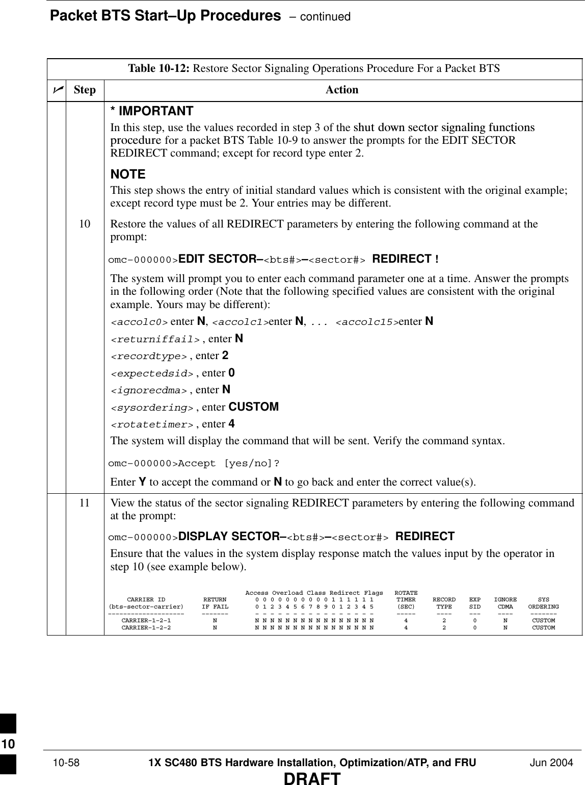 Packet BTS Start–Up Procedures  – continued 10-58 1X SC480 BTS Hardware Installation, Optimization/ATP, and FRU Jun 2004DRAFTTable 10-12: Restore Sector Signaling Operations Procedure For a Packet BTSnActionStep* IMPORTANTIn this step, use the values recorded in step 3 of the shut  down  sector  signaling  functionsprocedure for a packet BTS Table 10-9 to answer the prompts for the EDIT SECTORREDIRECT command; except for record type enter 2.NOTEThis step shows the entry of initial standard values which is consistent with the original example;except record type must be 2. Your entries may be different.10 Restore the values of all REDIRECT parameters by entering the following command at theprompt:omc–000000&gt;EDIT SECTOR–&lt;bts#&gt;–&lt;sector#&gt; REDIRECT !The system will prompt you to enter each command parameter one at a time. Answer the promptsin the following order (Note that the following specified values are consistent with the originalexample. Yours may be different):&lt;accolc0&gt; enter N, &lt;accolc1&gt;enter N, ... &lt;accolc15&gt;enter N&lt;returniffail&gt; , enter N&lt;recordtype&gt; , enter 2&lt;expectedsid&gt; , enter 0&lt;ignorecdma&gt; , enter N&lt;sysordering&gt; , enter CUSTOM&lt;rotatetimer&gt; , enter 4The system will display the command that will be sent. Verify the command syntax.omc–000000&gt;Accept [yes/no]?Enter Y to accept the command or N to go back and enter the correct value(s).11 View the status of the sector signaling REDIRECT parameters by entering the following commandat the prompt:omc–000000&gt;DISPLAY SECTOR–&lt;bts#&gt;–&lt;sector#&gt; REDIRECTEnsure that the values in the system display response match the values input by the operator instep 10 (see example below).Access Overload Class Redirect Flags ROTATECARRIER ID RETURN 0 0 0 0 0 0 0 0 0 0 1 1 1 1 1 1 TIMER RECORD EXP IGNORE SYS(bts–sector–carrier) IF FAIL 0 1 2 3 4 5 6 7 8 9 0 1 2 3 4 5 (SEC) TYPE SID CDMA ORDERING–––––––––––––––––––– ––––––– – – – – – – – – – – – – – – – – ––––– –––– ––– –––– –––––––CARRIER–1–2–1 N N N N N N N N N N N N N N N N N 4 2 0 N CUSTOMCARRIER–1–2–2 N N N N N N N N N N N N N N N N N 4 2 0 N CUSTOM 10