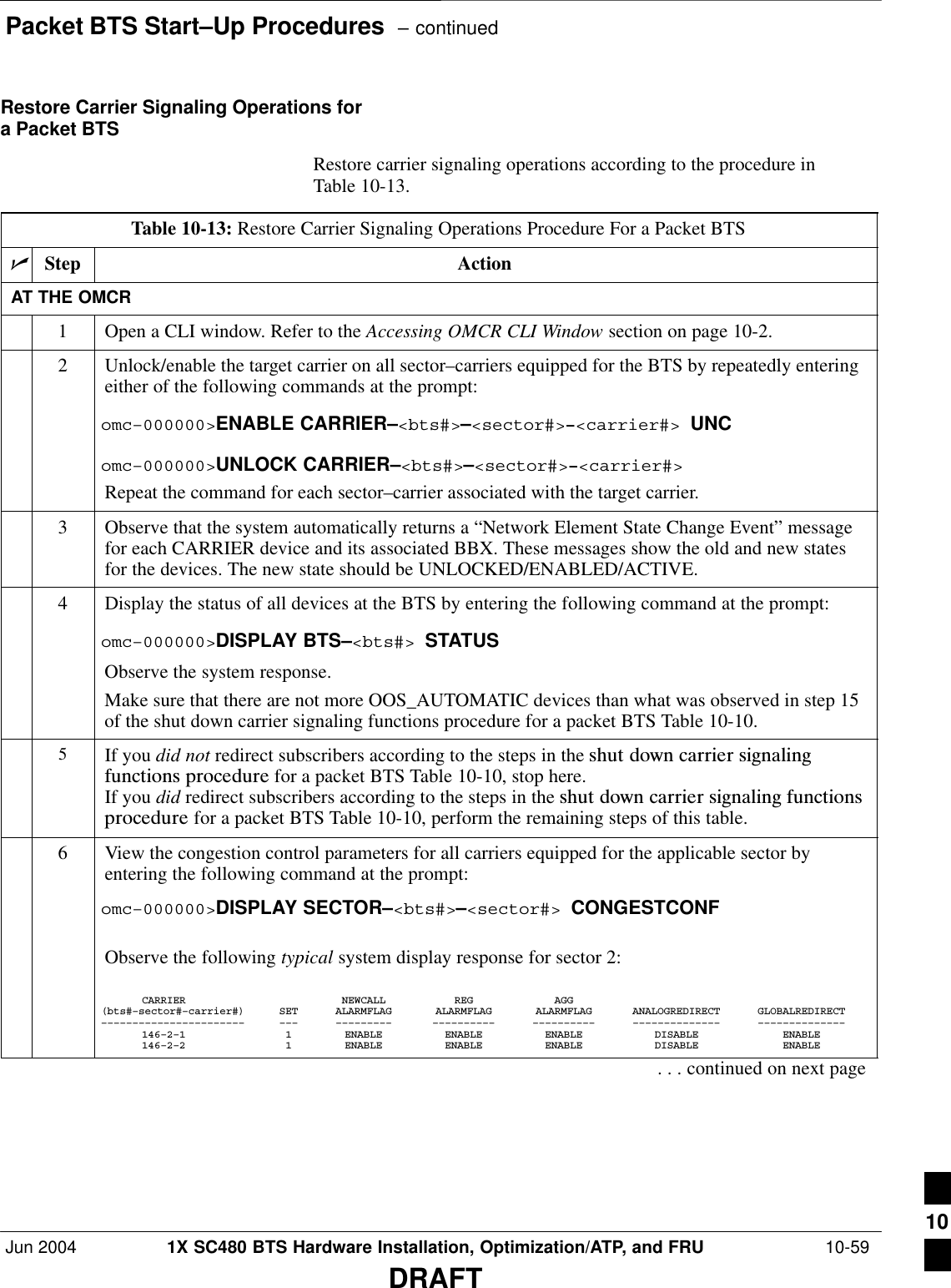 Packet BTS Start–Up Procedures  – continuedJun 2004 1X SC480 BTS Hardware Installation, Optimization/ATP, and FRU  10-59DRAFTRestore Carrier Signaling Operations fora Packet BTSRestore carrier signaling operations according to the procedure inTable 10-13.Table 10-13: Restore Carrier Signaling Operations Procedure For a Packet BTSnStep ActionAT THE OMCR1Open a CLI window. Refer to the Accessing OMCR CLI Window section on page 10-2.2Unlock/enable the target carrier on all sector–carriers equipped for the BTS by repeatedly enteringeither of the following commands at the prompt:omc–000000&gt;ENABLE CARRIER–&lt;bts#&gt;–&lt;sector#&gt;–&lt;carrier#&gt; UNComc–000000&gt;UNLOCK CARRIER–&lt;bts#&gt;–&lt;sector#&gt;–&lt;carrier#&gt;Repeat the command for each sector–carrier associated with the target carrier.3Observe that the system automatically returns a “Network Element State Change Event” messagefor each CARRIER device and its associated BBX. These messages show the old and new statesfor the devices. The new state should be UNLOCKED/ENABLED/ACTIVE.4Display the status of all devices at the BTS by entering the following command at the prompt:omc–000000&gt;DISPLAY BTS–&lt;bts#&gt; STATUSObserve the system response.Make sure that there are not more OOS_AUTOMATIC devices than what was observed in step 15of the shut down carrier signaling functions procedure for a packet BTS Table 10-10.5If you did not redirect subscribers according to the steps in the shut  down  carrier  signalingfunctions  procedure for a packet BTS Table 10-10, stop here.If you did redirect subscribers according to the steps in the shut  down  carrier  signaling  functionsprocedure for a packet BTS Table 10-10, perform the remaining steps of this table.6View the congestion control parameters for all carriers equipped for the applicable sector byentering the following command at the prompt:omc–000000&gt;DISPLAY SECTOR–&lt;bts#&gt;–&lt;sector#&gt; CONGESTCONFObserve the following typical system display response for sector 2:CARRIER NEWCALL REG AGG(bts#–sector#–carrier#) SET ALARMFLAG ALARMFLAG ALARMFLAG ANALOGREDIRECT GLOBALREDIRECT––––––––––––––––––––––– ––– ––––––––– –––––––––– –––––––––– –––––––––––––– ––––––––––––––146–2–1 1 ENABLE ENABLE ENABLE DISABLE ENABLE146–2–2 1 ENABLE ENABLE ENABLE DISABLE ENABLE. . . continued on next page10