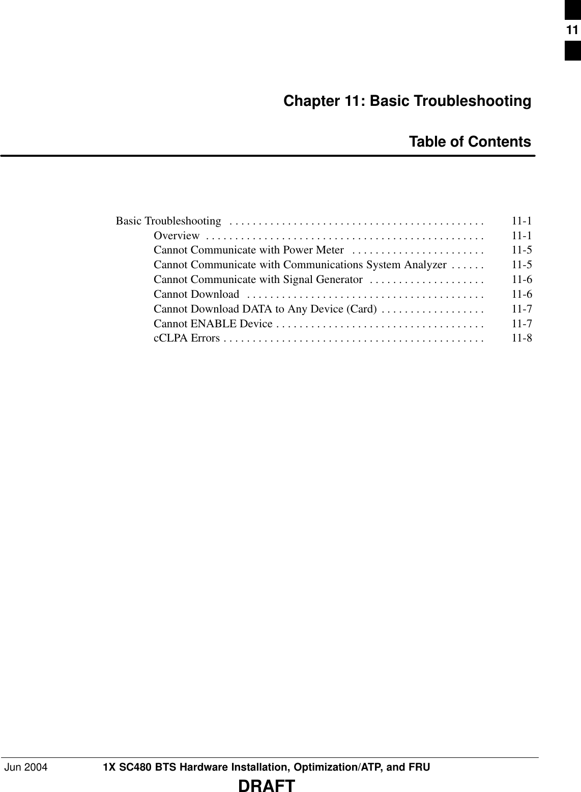 Jun 2004 1X SC480 BTS Hardware Installation, Optimization/ATP, and FRUDRAFTChapter 11: Basic TroubleshootingTable of ContentsBasic Troubleshooting  11-1 . . . . . . . . . . . . . . . . . . . . . . . . . . . . . . . . . . . . . . . . . . . . Overview 11-1 . . . . . . . . . . . . . . . . . . . . . . . . . . . . . . . . . . . . . . . . . . . . . . . . Cannot Communicate with Power Meter 11-5 . . . . . . . . . . . . . . . . . . . . . . . Cannot Communicate with Communications System Analyzer 11-5 . . . . . . Cannot Communicate with Signal Generator 11-6 . . . . . . . . . . . . . . . . . . . . Cannot Download 11-6 . . . . . . . . . . . . . . . . . . . . . . . . . . . . . . . . . . . . . . . . . Cannot Download DATA to Any Device (Card) 11-7 . . . . . . . . . . . . . . . . . . Cannot ENABLE Device 11-7 . . . . . . . . . . . . . . . . . . . . . . . . . . . . . . . . . . . . cCLPA Errors 11-8 . . . . . . . . . . . . . . . . . . . . . . . . . . . . . . . . . . . . . . . . . . . . . 11