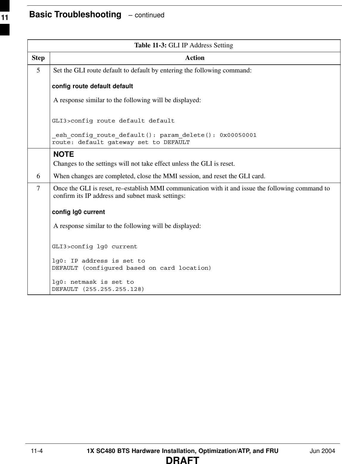 Basic Troubleshooting   – continued 11-4 1X SC480 BTS Hardware Installation, Optimization/ATP, and FRU Jun 2004DRAFTTable 11-3: GLI IP Address SettingStep Action5Set the GLI route default to default by entering the following command:config route default defaultA response similar to the following will be displayed:GLI3&gt;config route default default_esh_config_route_default(): param_delete(): 0x00050001route: default gateway set to DEFAULTNOTEChanges to the settings will not take effect unless the GLI is reset.6When changes are completed, close the MMI session, and reset the GLI card.7Once the GLI is reset, re–establish MMI communication with it and issue the following command toconfirm its IP address and subnet mask settings:config lg0 currentA response similar to the following will be displayed:GLI3&gt;config lg0 currentlg0: IP address is set to DEFAULT (configured based on card location)lg0: netmask is set to DEFAULT (255.255.255.128)  11