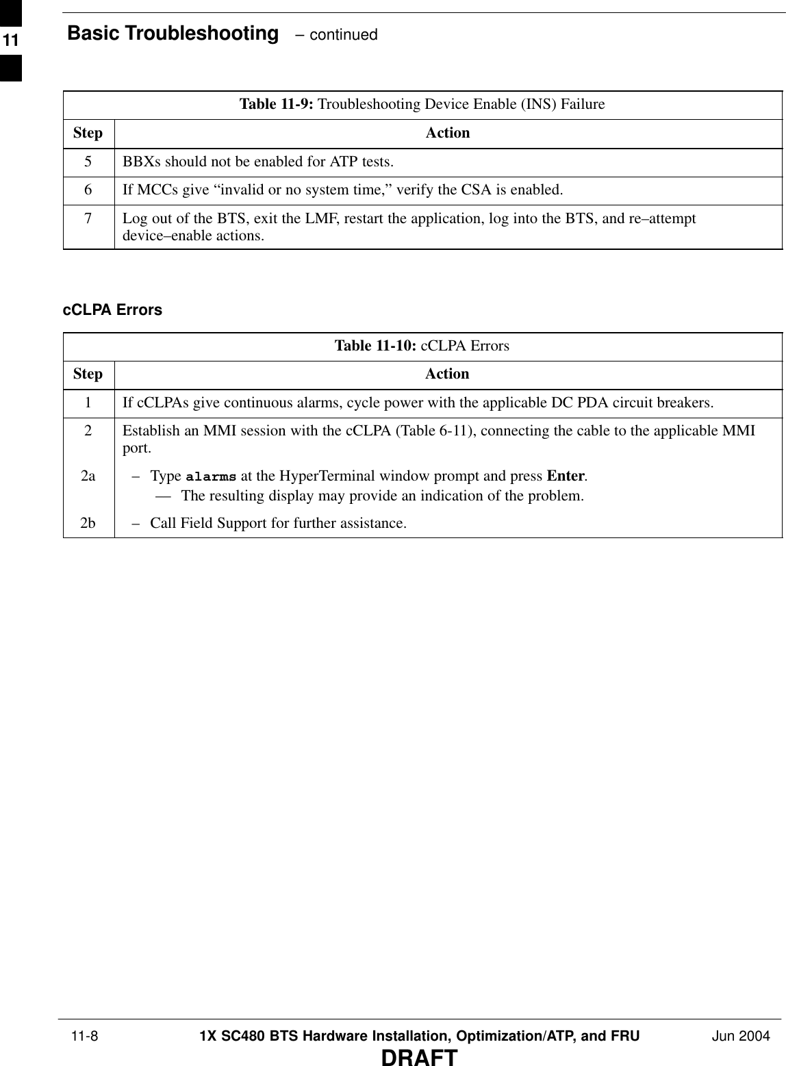 Basic Troubleshooting   – continued 11-8 1X SC480 BTS Hardware Installation, Optimization/ATP, and FRU Jun 2004DRAFTTable 11-9: Troubleshooting Device Enable (INS) FailureStep Action5BBXs should not be enabled for ATP tests.6If MCCs give “invalid or no system time,” verify the CSA is enabled.7Log out of the BTS, exit the LMF, restart the application, log into the BTS, and re–attemptdevice–enable actions.  cCLPA ErrorsTable 11-10: cCLPA ErrorsStep Action1If cCLPAs give continuous alarms, cycle power with the applicable DC PDA circuit breakers.2Establish an MMI session with the cCLPA (Table 6-11), connecting the cable to the applicable MMIport.2a – Type alarms at the HyperTerminal window prompt and press Enter.–– The resulting display may provide an indication of the problem.2b – Call Field Support for further assistance.  11