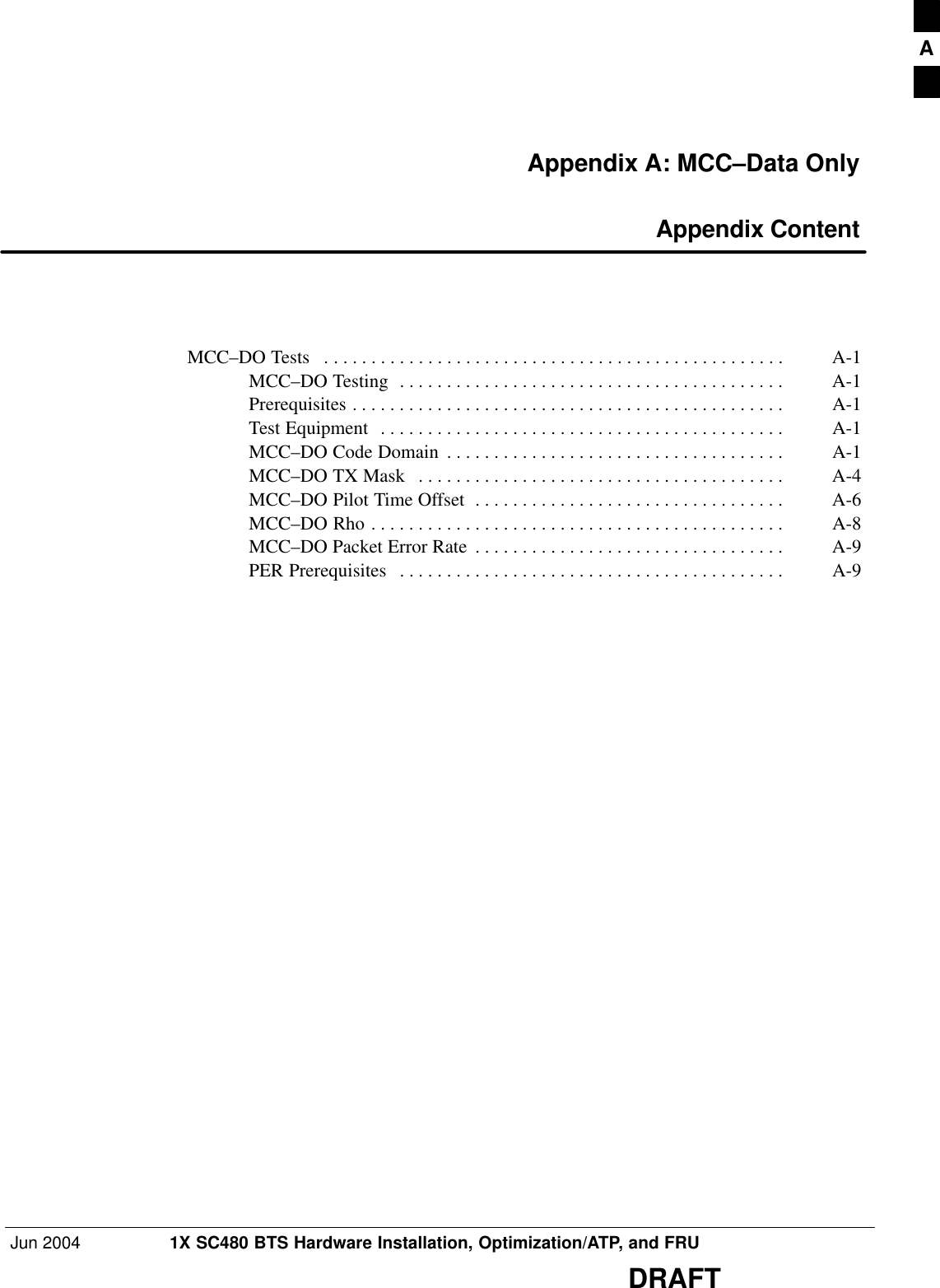 Jun 2004 1X SC480 BTS Hardware Installation, Optimization/ATP, and FRUDRAFTAppendix A: MCC–Data Only Appendix ContentMCC–DO Tests A-1 . . . . . . . . . . . . . . . . . . . . . . . . . . . . . . . . . . . . . . . . . . . . . . . . . MCC–DO Testing A-1 . . . . . . . . . . . . . . . . . . . . . . . . . . . . . . . . . . . . . . . . . Prerequisites A-1 . . . . . . . . . . . . . . . . . . . . . . . . . . . . . . . . . . . . . . . . . . . . . . Test Equipment A-1 . . . . . . . . . . . . . . . . . . . . . . . . . . . . . . . . . . . . . . . . . . . MCC–DO Code Domain A-1 . . . . . . . . . . . . . . . . . . . . . . . . . . . . . . . . . . . . MCC–DO TX Mask A-4 . . . . . . . . . . . . . . . . . . . . . . . . . . . . . . . . . . . . . . . MCC–DO Pilot Time Offset A-6 . . . . . . . . . . . . . . . . . . . . . . . . . . . . . . . . . MCC–DO Rho A-8 . . . . . . . . . . . . . . . . . . . . . . . . . . . . . . . . . . . . . . . . . . . . MCC–DO Packet Error Rate A-9 . . . . . . . . . . . . . . . . . . . . . . . . . . . . . . . . . PER Prerequisites A-9 . . . . . . . . . . . . . . . . . . . . . . . . . . . . . . . . . . . . . . . . . A