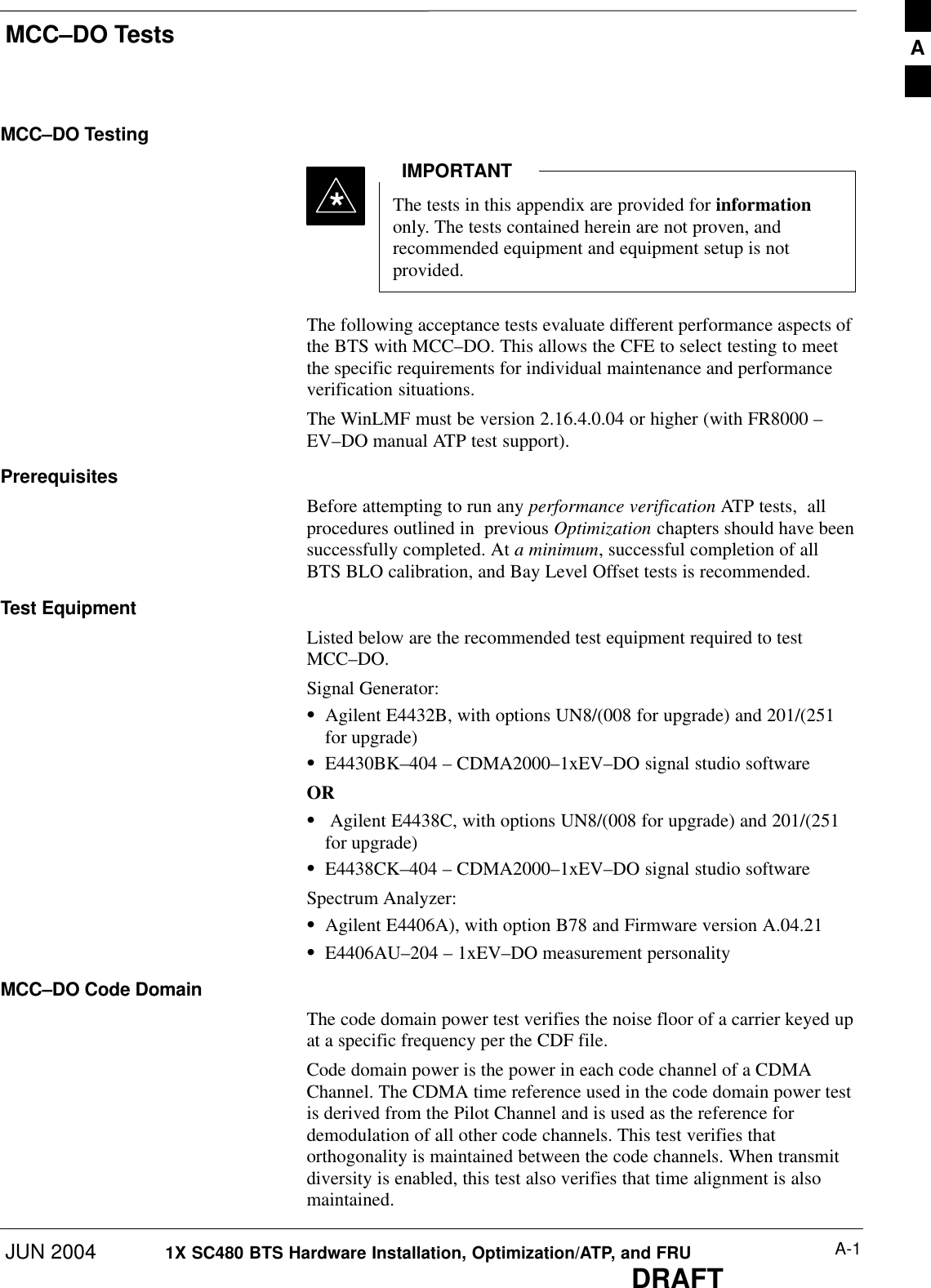 MCC–DO TestsJUN 2004 A-11X SC480 BTS Hardware Installation, Optimization/ATP, and FRUDRAFTMCC–DO TestingThe tests in this appendix are provided for informationonly. The tests contained herein are not proven, andrecommended equipment and equipment setup is notprovided.IMPORTANT*The following acceptance tests evaluate different performance aspects ofthe BTS with MCC–DO. This allows the CFE to select testing to meetthe specific requirements for individual maintenance and performanceverification situations.The WinLMF must be version 2.16.4.0.04 or higher (with FR8000 –EV–DO manual ATP test support).PrerequisitesBefore attempting to run any performance verification ATP tests,  allprocedures outlined in  previous Optimization chapters should have beensuccessfully completed. At a minimum, successful completion of allBTS BLO calibration, and Bay Level Offset tests is recommended.Test EquipmentListed below are the recommended test equipment required to testMCC–DO.Signal Generator:SAgilent E4432B, with options UN8/(008 for upgrade) and 201/(251for upgrade)SE4430BK–404 – CDMA2000–1xEV–DO signal studio softwareORS Agilent E4438C, with options UN8/(008 for upgrade) and 201/(251for upgrade)SE4438CK–404 – CDMA2000–1xEV–DO signal studio softwareSpectrum Analyzer:SAgilent E4406A), with option B78 and Firmware version A.04.21SE4406AU–204 – 1xEV–DO measurement personalityMCC–DO Code DomainThe code domain power test verifies the noise floor of a carrier keyed upat a specific frequency per the CDF file.Code domain power is the power in each code channel of a CDMAChannel. The CDMA time reference used in the code domain power testis derived from the Pilot Channel and is used as the reference fordemodulation of all other code channels. This test verifies thatorthogonality is maintained between the code channels. When transmitdiversity is enabled, this test also verifies that time alignment is alsomaintained.A