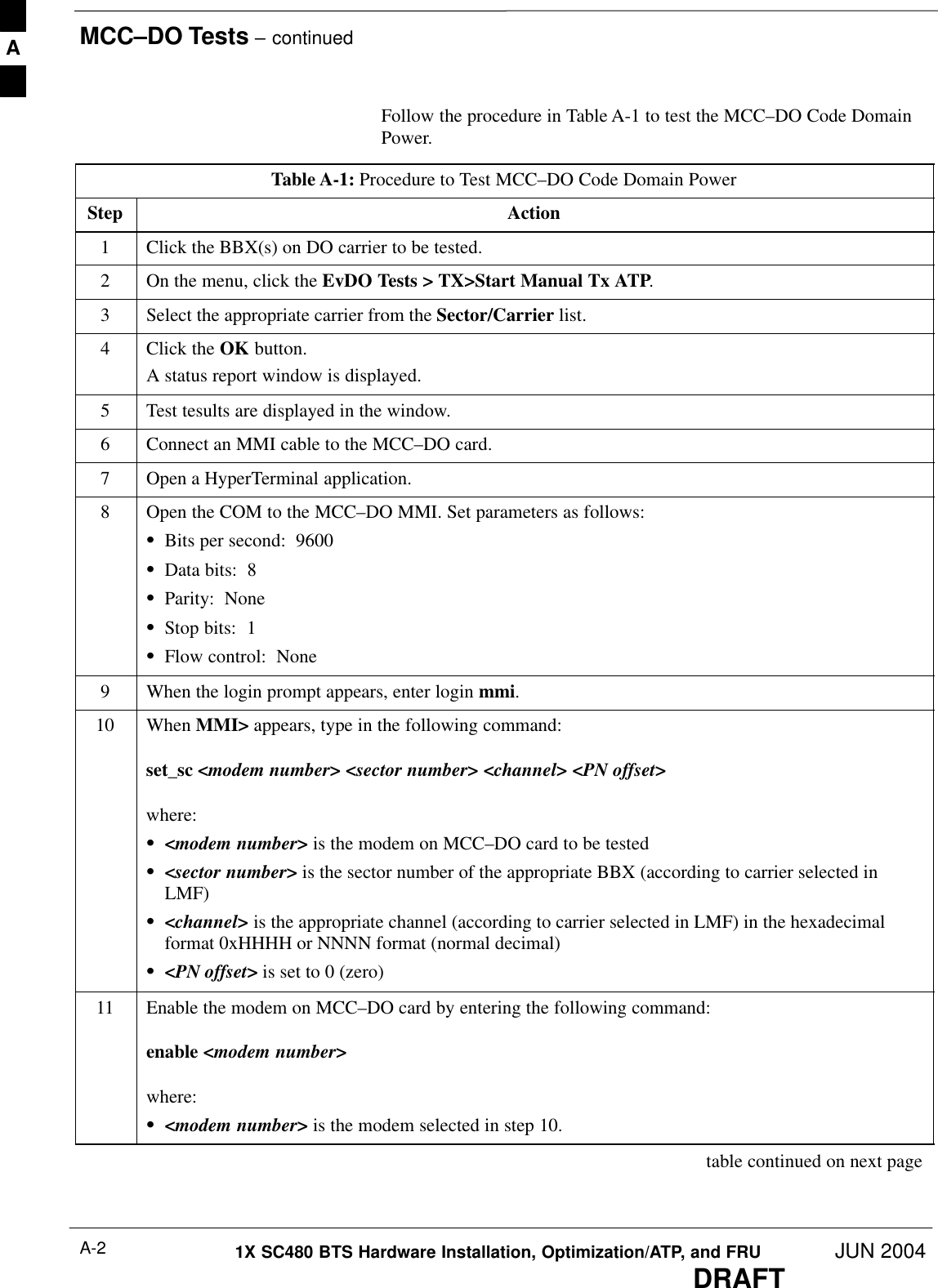 MCC–DO Tests – continuedDRAFT1X SC480 BTS Hardware Installation, Optimization/ATP, and FRU JUN 2004A-2Follow the procedure in Table A-1 to test the MCC–DO Code DomainPower.Table A-1: Procedure to Test MCC–DO Code Domain PowerStep Action1Click the BBX(s) on DO carrier to be tested.2On the menu, click the EvDO Tests &gt; TX&gt;Start Manual Tx ATP.3Select the appropriate carrier from the Sector/Carrier list.4Click the OK button.A status report window is displayed.5Test tesults are displayed in the window.6Connect an MMI cable to the MCC–DO card.7Open a HyperTerminal application.8Open the COM to the MCC–DO MMI. Set parameters as follows:SBits per second:  9600SData bits:  8SParity:  NoneSStop bits:  1SFlow control:  None9When the login prompt appears, enter login mmi.10 When MMI&gt; appears, type in the following command:set_sc &lt;modem number&gt; &lt;sector number&gt; &lt;channel&gt; &lt;PN offset&gt;where:S&lt;modem number&gt; is the modem on MCC–DO card to be testedS&lt;sector number&gt; is the sector number of the appropriate BBX (according to carrier selected inLMF)S&lt;channel&gt; is the appropriate channel (according to carrier selected in LMF) in the hexadecimalformat 0xHHHH or NNNN format (normal decimal)S&lt;PN offset&gt; is set to 0 (zero)11 Enable the modem on MCC–DO card by entering the following command:enable &lt;modem number&gt;where:S&lt;modem number&gt; is the modem selected in step 10. table continued on next pageA