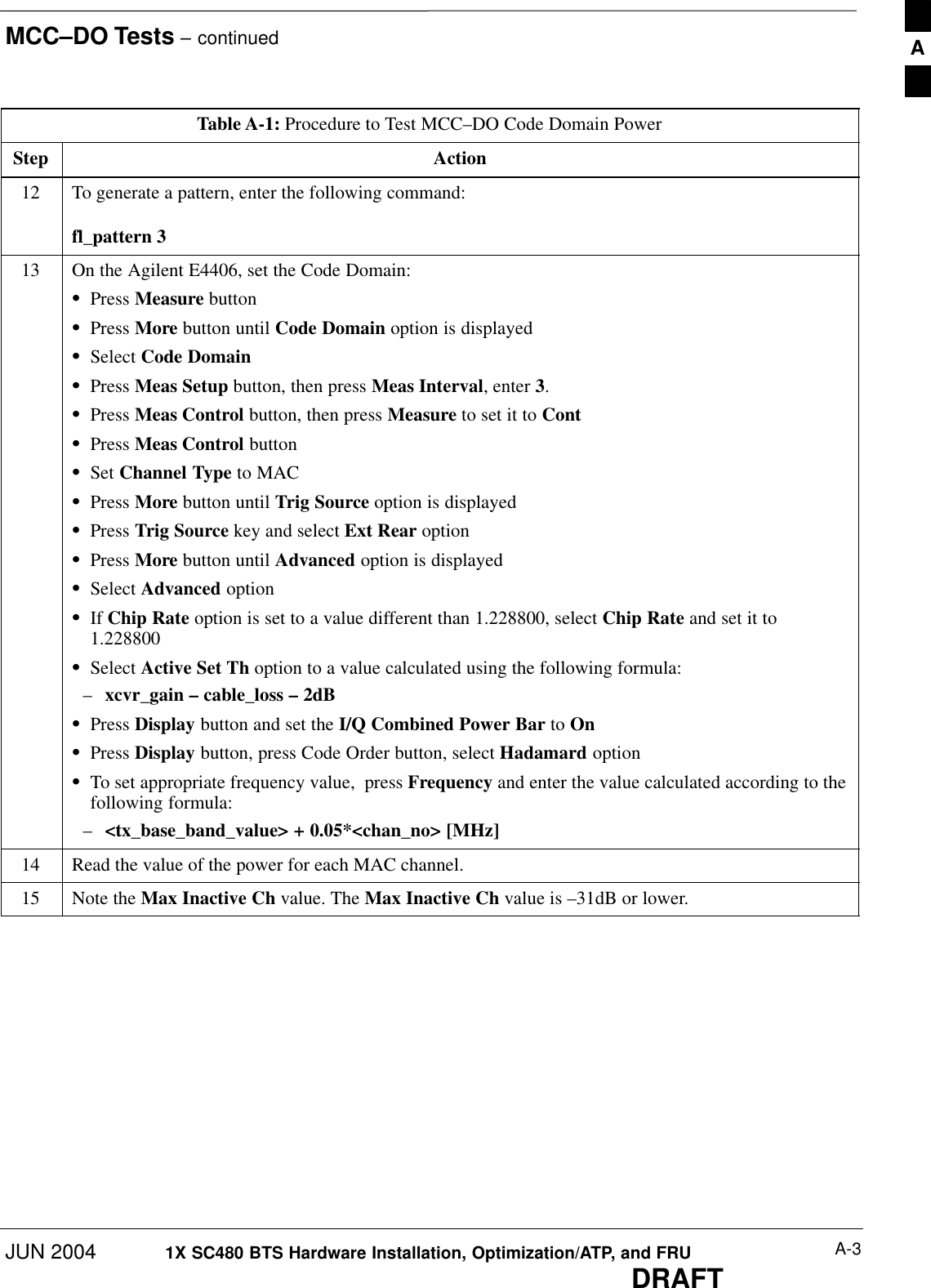 MCC–DO Tests – continuedJUN 2004 A-31X SC480 BTS Hardware Installation, Optimization/ATP, and FRUDRAFTTable A-1: Procedure to Test MCC–DO Code Domain PowerStep Action12 To generate a pattern, enter the following command:fl_pattern 313 On the Agilent E4406, set the Code Domain:SPress Measure buttonSPress More button until Code Domain option is displayedSSelect Code DomainSPress Meas Setup button, then press Meas Interval, enter 3.SPress Meas Control button, then press Measure to set it to ContSPress Meas Control buttonSSet Channel Type to MACSPress More button until Trig Source option is displayedSPress Trig Source key and select Ext Rear optionSPress More button until Advanced option is displayedSSelect Advanced optionSIf Chip Rate option is set to a value different than 1.228800, select Chip Rate and set it to1.228800SSelect Active Set Th option to a value calculated using the following formula:–xcvr_gain – cable_loss – 2dBSPress Display button and set the I/Q Combined Power Bar to OnSPress Display button, press Code Order button, select Hadamard optionSTo set appropriate frequency value,  press Frequency and enter the value calculated according to thefollowing formula:–&lt;tx_base_band_value&gt; + 0.05*&lt;chan_no&gt; [MHz]14 Read the value of the power for each MAC channel.15 Note the Max Inactive Ch value. The Max Inactive Ch value is –31dB or lower.  A