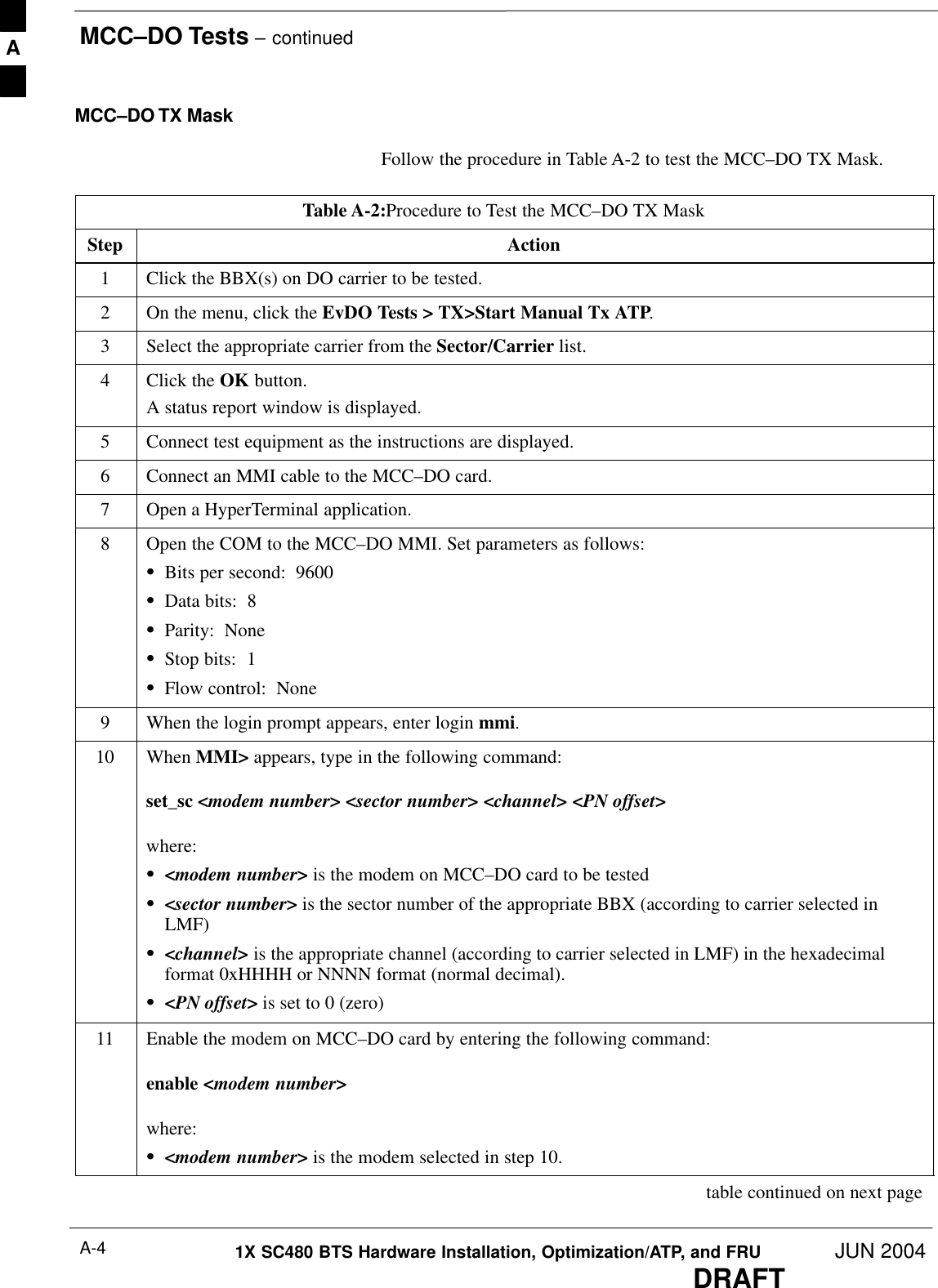 MCC–DO Tests – continuedDRAFT1X SC480 BTS Hardware Installation, Optimization/ATP, and FRU JUN 2004A-4MCC–DO TX MaskFollow the procedure in Table A-2 to test the MCC–DO TX Mask.Table A-2:Procedure to Test the MCC–DO TX MaskStep Action1Click the BBX(s) on DO carrier to be tested.2On the menu, click the EvDO Tests &gt; TX&gt;Start Manual Tx ATP.3Select the appropriate carrier from the Sector/Carrier list.4Click the OK button.A status report window is displayed.5Connect test equipment as the instructions are displayed.6Connect an MMI cable to the MCC–DO card.7Open a HyperTerminal application.8Open the COM to the MCC–DO MMI. Set parameters as follows:SBits per second:  9600SData bits:  8SParity:  NoneSStop bits:  1SFlow control:  None9When the login prompt appears, enter login mmi.10 When MMI&gt; appears, type in the following command:set_sc &lt;modem number&gt; &lt;sector number&gt; &lt;channel&gt; &lt;PN offset&gt;where:S&lt;modem number&gt; is the modem on MCC–DO card to be testedS&lt;sector number&gt; is the sector number of the appropriate BBX (according to carrier selected inLMF)S&lt;channel&gt; is the appropriate channel (according to carrier selected in LMF) in the hexadecimalformat 0xHHHH or NNNN format (normal decimal).S&lt;PN offset&gt; is set to 0 (zero)11 Enable the modem on MCC–DO card by entering the following command:enable &lt;modem number&gt;where:S&lt;modem number&gt; is the modem selected in step 10. table continued on next pageA