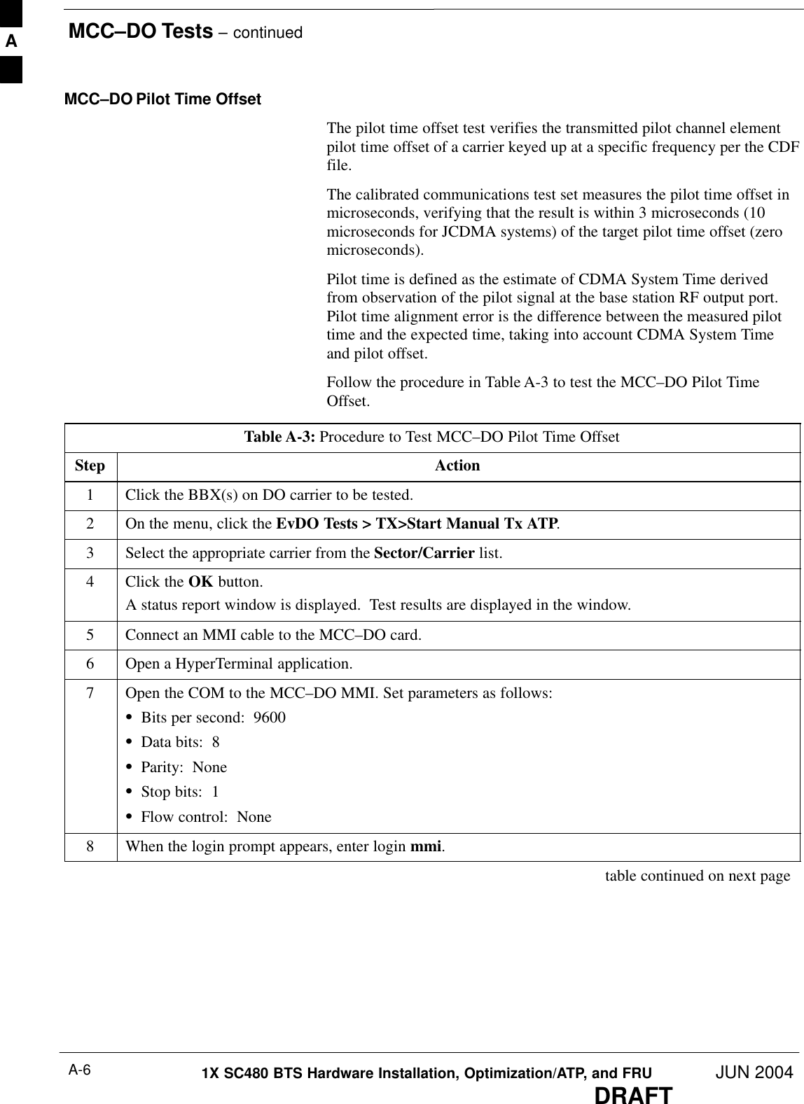 MCC–DO Tests – continuedDRAFT1X SC480 BTS Hardware Installation, Optimization/ATP, and FRU JUN 2004A-6MCC–DO Pilot Time OffsetThe pilot time offset test verifies the transmitted pilot channel elementpilot time offset of a carrier keyed up at a specific frequency per the CDFfile.The calibrated communications test set measures the pilot time offset inmicroseconds, verifying that the result is within 3 microseconds (10microseconds for JCDMA systems) of the target pilot time offset (zeromicroseconds).Pilot time is defined as the estimate of CDMA System Time derivedfrom observation of the pilot signal at the base station RF output port.Pilot time alignment error is the difference between the measured pilottime and the expected time, taking into account CDMA System Timeand pilot offset.Follow the procedure in Table A-3 to test the MCC–DO Pilot TimeOffset.Table A-3: Procedure to Test MCC–DO Pilot Time OffsetStep Action1Click the BBX(s) on DO carrier to be tested.2On the menu, click the EvDO Tests &gt; TX&gt;Start Manual Tx ATP.3Select the appropriate carrier from the Sector/Carrier list.4Click the OK button.A status report window is displayed.  Test results are displayed in the window.5Connect an MMI cable to the MCC–DO card.6Open a HyperTerminal application.7Open the COM to the MCC–DO MMI. Set parameters as follows:SBits per second:  9600SData bits:  8SParity:  NoneSStop bits:  1SFlow control:  None8When the login prompt appears, enter login mmi. table continued on next pageA