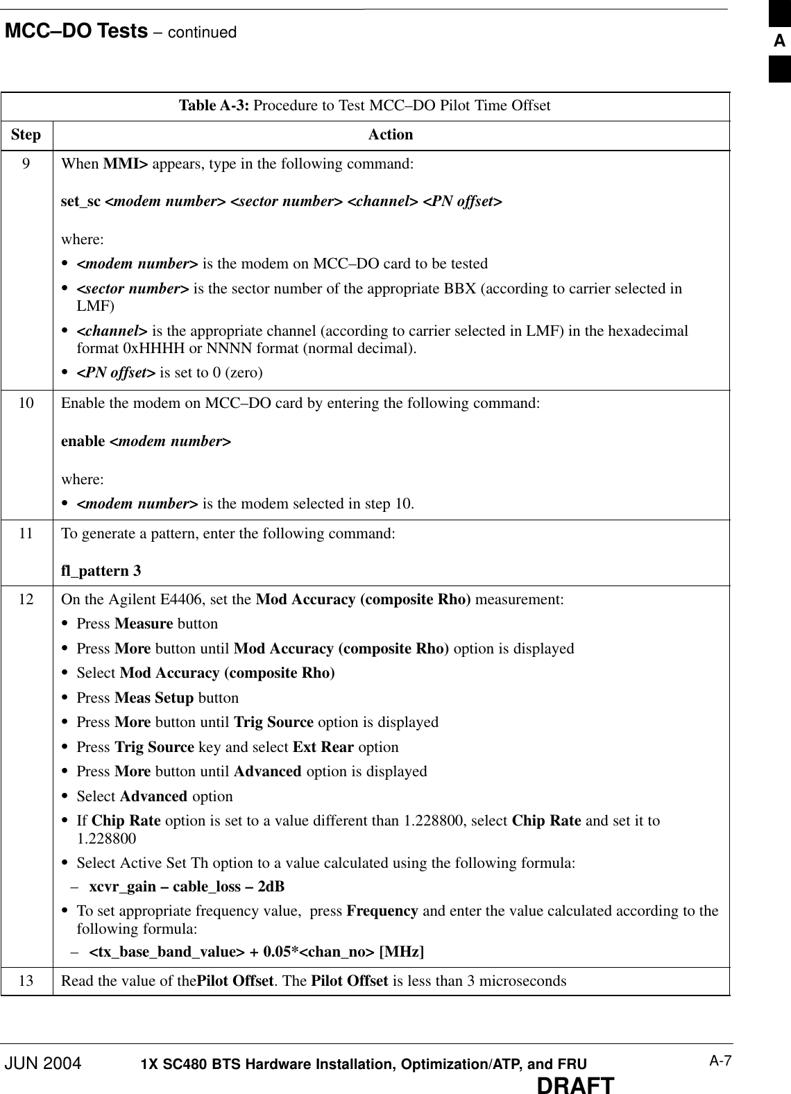 MCC–DO Tests – continuedJUN 2004 A-71X SC480 BTS Hardware Installation, Optimization/ATP, and FRUDRAFTTable A-3: Procedure to Test MCC–DO Pilot Time OffsetStep Action9 When MMI&gt; appears, type in the following command:set_sc &lt;modem number&gt; &lt;sector number&gt; &lt;channel&gt; &lt;PN offset&gt;where:S&lt;modem number&gt; is the modem on MCC–DO card to be testedS&lt;sector number&gt; is the sector number of the appropriate BBX (according to carrier selected inLMF)S&lt;channel&gt; is the appropriate channel (according to carrier selected in LMF) in the hexadecimalformat 0xHHHH or NNNN format (normal decimal).S&lt;PN offset&gt; is set to 0 (zero)10 Enable the modem on MCC–DO card by entering the following command:enable &lt;modem number&gt;where:S&lt;modem number&gt; is the modem selected in step 10.11 To generate a pattern, enter the following command:fl_pattern 312 On the Agilent E4406, set the Mod Accuracy (composite Rho) measurement:SPress Measure buttonSPress More button until Mod Accuracy (composite Rho) option is displayedSSelect Mod Accuracy (composite Rho)SPress Meas Setup buttonSPress More button until Trig Source option is displayedSPress Trig Source key and select Ext Rear optionSPress More button until Advanced option is displayedSSelect Advanced optionSIf Chip Rate option is set to a value different than 1.228800, select Chip Rate and set it to1.228800SSelect Active Set Th option to a value calculated using the following formula:–xcvr_gain – cable_loss – 2dBSTo set appropriate frequency value,  press Frequency and enter the value calculated according to thefollowing formula:–&lt;tx_base_band_value&gt; + 0.05*&lt;chan_no&gt; [MHz]13 Read the value of thePilot Offset. The Pilot Offset is less than 3 microseconds  A