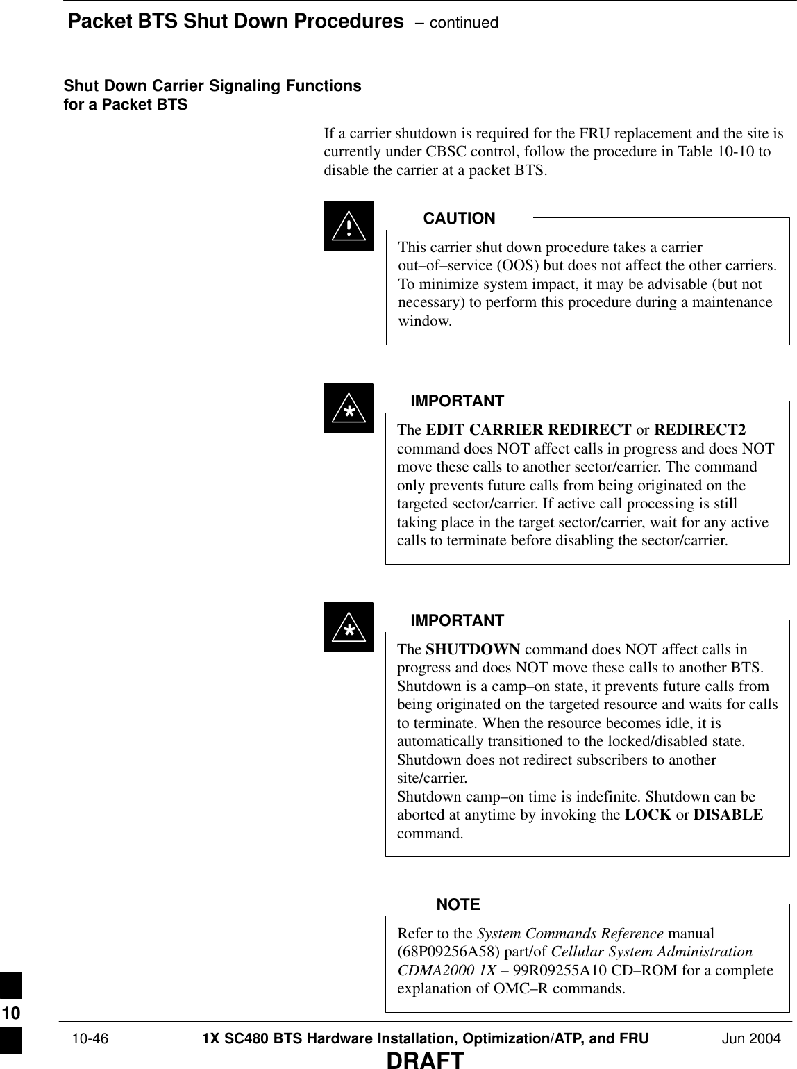 Packet BTS Shut Down Procedures  – continued 10-46 1X SC480 BTS Hardware Installation, Optimization/ATP, and FRU Jun 2004DRAFTShut Down Carrier Signaling Functionsfor a Packet BTSIf a carrier shutdown is required for the FRU replacement and the site iscurrently under CBSC control, follow the procedure in Table 10-10 todisable the carrier at a packet BTS.This carrier shut down procedure takes a carrierout–of–service (OOS) but does not affect the other carriers.To minimize system impact, it may be advisable (but notnecessary) to perform this procedure during a maintenancewindow.CAUTIONThe EDIT CARRIER REDIRECT or REDIRECT2command does NOT affect calls in progress and does NOTmove these calls to another sector/carrier. The commandonly prevents future calls from being originated on thetargeted sector/carrier. If active call processing is stilltaking place in the target sector/carrier, wait for any activecalls to terminate before disabling the sector/carrier.IMPORTANT*The SHUTDOWN command does NOT affect calls inprogress and does NOT move these calls to another BTS.Shutdown is a camp–on state, it prevents future calls frombeing originated on the targeted resource and waits for callsto terminate. When the resource becomes idle, it isautomatically transitioned to the locked/disabled state.Shutdown does not redirect subscribers to anothersite/carrier.Shutdown camp–on time is indefinite. Shutdown can beaborted at anytime by invoking the LOCK or DISABLEcommand.IMPORTANT*Refer to the System Commands Reference manual(68P09256A58) part/of Cellular System AdministrationCDMA2000 1X – 99R09255A10 CD–ROM for a completeexplanation of OMC–R commands.NOTE10