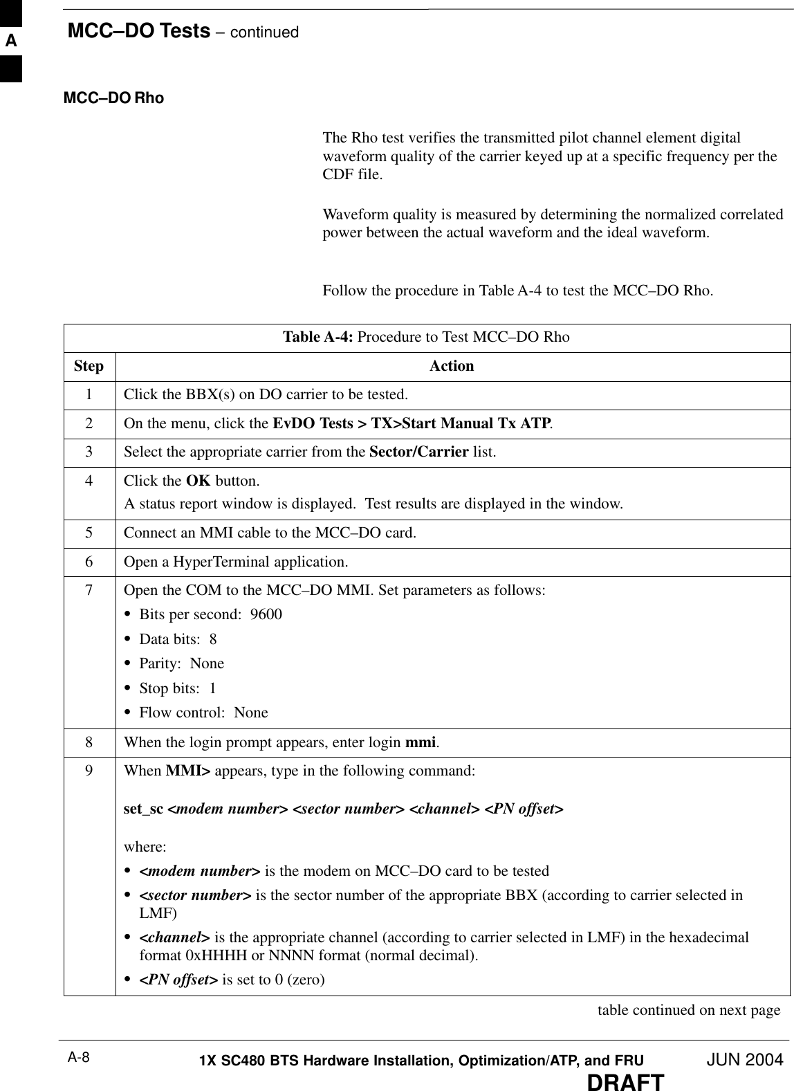 MCC–DO Tests – continuedDRAFT1X SC480 BTS Hardware Installation, Optimization/ATP, and FRU JUN 2004A-8MCC–DO RhoThe Rho test verifies the transmitted pilot channel element digitalwaveform quality of the carrier keyed up at a specific frequency per theCDF file.Waveform quality is measured by determining the normalized correlatedpower between the actual waveform and the ideal waveform. Follow the procedure in Table A-4 to test the MCC–DO Rho.Table A-4: Procedure to Test MCC–DO RhoStep Action1Click the BBX(s) on DO carrier to be tested.2On the menu, click the EvDO Tests &gt; TX&gt;Start Manual Tx ATP.3Select the appropriate carrier from the Sector/Carrier list.4Click the OK button.A status report window is displayed.  Test results are displayed in the window.5Connect an MMI cable to the MCC–DO card.6Open a HyperTerminal application.7Open the COM to the MCC–DO MMI. Set parameters as follows:SBits per second:  9600SData bits:  8SParity:  NoneSStop bits:  1SFlow control:  None8When the login prompt appears, enter login mmi.9 When MMI&gt; appears, type in the following command:set_sc &lt;modem number&gt; &lt;sector number&gt; &lt;channel&gt; &lt;PN offset&gt;where:S&lt;modem number&gt; is the modem on MCC–DO card to be testedS&lt;sector number&gt; is the sector number of the appropriate BBX (according to carrier selected inLMF)S&lt;channel&gt; is the appropriate channel (according to carrier selected in LMF) in the hexadecimalformat 0xHHHH or NNNN format (normal decimal).S&lt;PN offset&gt; is set to 0 (zero) table continued on next pageA