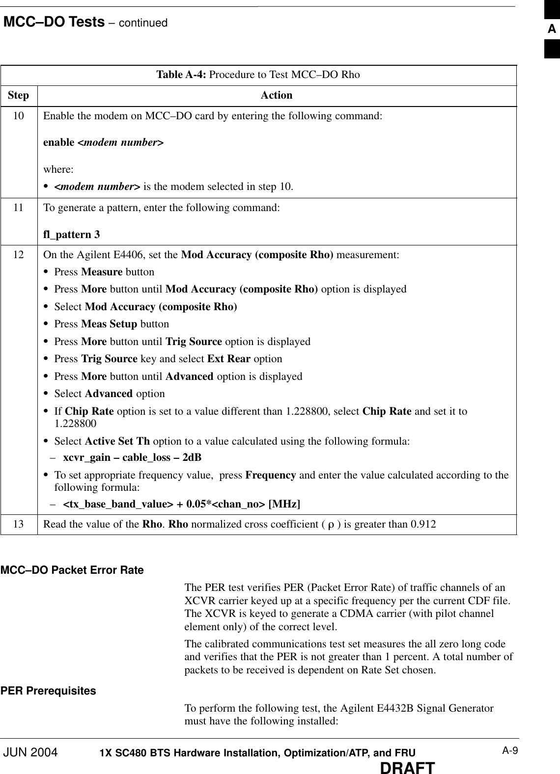 MCC–DO Tests – continuedJUN 2004 A-91X SC480 BTS Hardware Installation, Optimization/ATP, and FRUDRAFTTable A-4: Procedure to Test MCC–DO RhoStep Action10 Enable the modem on MCC–DO card by entering the following command:enable &lt;modem number&gt;where:S&lt;modem number&gt; is the modem selected in step 10.11 To generate a pattern, enter the following command:fl_pattern 312 On the Agilent E4406, set the Mod Accuracy (composite Rho) measurement:SPress Measure buttonSPress More button until Mod Accuracy (composite Rho) option is displayedSSelect Mod Accuracy (composite Rho)SPress Meas Setup buttonSPress More button until Trig Source option is displayedSPress Trig Source key and select Ext Rear optionSPress More button until Advanced option is displayedSSelect Advanced optionSIf Chip Rate option is set to a value different than 1.228800, select Chip Rate and set it to1.228800SSelect Active Set Th option to a value calculated using the following formula:–xcvr_gain – cable_loss – 2dBSTo set appropriate frequency value,  press Frequency and enter the value calculated according to thefollowing formula:–&lt;tx_base_band_value&gt; + 0.05*&lt;chan_no&gt; [MHz]13 Read the value of the Rho. Rho normalized cross coefficient ( ò ) is greater than 0.912  MCC–DO Packet Error RateThe PER test verifies PER (Packet Error Rate) of traffic channels of anXCVR carrier keyed up at a specific frequency per the current CDF file.The XCVR is keyed to generate a CDMA carrier (with pilot channelelement only) of the correct level.The calibrated communications test set measures the all zero long codeand verifies that the PER is not greater than 1 percent. A total number ofpackets to be received is dependent on Rate Set chosen.PER PrerequisitesTo perform the following test, the Agilent E4432B Signal Generatormust have the following installed:A