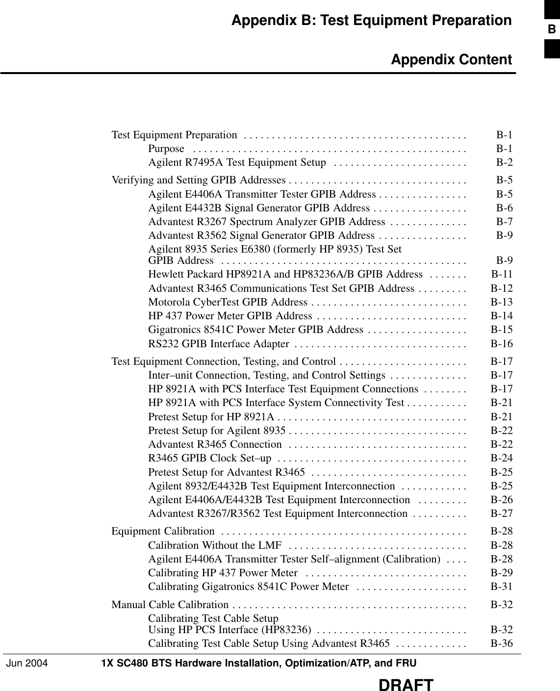Jun 2004 1X SC480 BTS Hardware Installation, Optimization/ATP, and FRUDRAFTAppendix B: Test Equipment Preparation Appendix ContentTest Equipment Preparation B-1 . . . . . . . . . . . . . . . . . . . . . . . . . . . . . . . . . . . . . . . . Purpose B-1 . . . . . . . . . . . . . . . . . . . . . . . . . . . . . . . . . . . . . . . . . . . . . . . . . Agilent R7495A Test Equipment Setup B-2 . . . . . . . . . . . . . . . . . . . . . . . . Verifying and Setting GPIB Addresses B-5 . . . . . . . . . . . . . . . . . . . . . . . . . . . . . . . . Agilent E4406A Transmitter Tester GPIB Address B-5 . . . . . . . . . . . . . . . . Agilent E4432B Signal Generator GPIB Address B-6 . . . . . . . . . . . . . . . . . Advantest R3267 Spectrum Analyzer GPIB Address B-7 . . . . . . . . . . . . . . Advantest R3562 Signal Generator GPIB Address B-9 . . . . . . . . . . . . . . . . Agilent 8935 Series E6380 (formerly HP 8935) Test Set GPIB Address B-9 . . . . . . . . . . . . . . . . . . . . . . . . . . . . . . . . . . . . . . . . . . . . Hewlett Packard HP8921A and HP83236A/B GPIB Address B-11 . . . . . . . Advantest R3465 Communications Test Set GPIB Address B-12 . . . . . . . . . Motorola CyberTest GPIB Address B-13 . . . . . . . . . . . . . . . . . . . . . . . . . . . . HP 437 Power Meter GPIB Address B-14 . . . . . . . . . . . . . . . . . . . . . . . . . . . Gigatronics 8541C Power Meter GPIB Address B-15 . . . . . . . . . . . . . . . . . . RS232 GPIB Interface Adapter B-16 . . . . . . . . . . . . . . . . . . . . . . . . . . . . . . . Test Equipment Connection, Testing, and Control B-17 . . . . . . . . . . . . . . . . . . . . . . . Inter–unit Connection, Testing, and Control Settings B-17 . . . . . . . . . . . . . . HP 8921A with PCS Interface Test Equipment Connections B-17 . . . . . . . . HP 8921A with PCS Interface System Connectivity Test B-21 . . . . . . . . . . . Pretest Setup for HP 8921A B-21 . . . . . . . . . . . . . . . . . . . . . . . . . . . . . . . . . . Pretest Setup for Agilent 8935 B-22 . . . . . . . . . . . . . . . . . . . . . . . . . . . . . . . . Advantest R3465 Connection B-22 . . . . . . . . . . . . . . . . . . . . . . . . . . . . . . . . R3465 GPIB Clock Set–up B-24 . . . . . . . . . . . . . . . . . . . . . . . . . . . . . . . . . . Pretest Setup for Advantest R3465 B-25 . . . . . . . . . . . . . . . . . . . . . . . . . . . . Agilent 8932/E4432B Test Equipment Interconnection B-25 . . . . . . . . . . . . Agilent E4406A/E4432B Test Equipment Interconnection B-26 . . . . . . . . . Advantest R3267/R3562 Test Equipment Interconnection B-27 . . . . . . . . . . Equipment Calibration B-28 . . . . . . . . . . . . . . . . . . . . . . . . . . . . . . . . . . . . . . . . . . . . Calibration Without the LMF B-28 . . . . . . . . . . . . . . . . . . . . . . . . . . . . . . . . Agilent E4406A Transmitter Tester Self–alignment (Calibration) B-28 . . . . Calibrating HP 437 Power Meter B-29 . . . . . . . . . . . . . . . . . . . . . . . . . . . . . Calibrating Gigatronics 8541C Power Meter B-31 . . . . . . . . . . . . . . . . . . . . Manual Cable Calibration B-32 . . . . . . . . . . . . . . . . . . . . . . . . . . . . . . . . . . . . . . . . . . Calibrating Test Cable SetupUsing HP PCS Interface (HP83236) B-32 . . . . . . . . . . . . . . . . . . . . . . . . . . . Calibrating Test Cable Setup Using Advantest R3465 B-36 . . . . . . . . . . . . . B