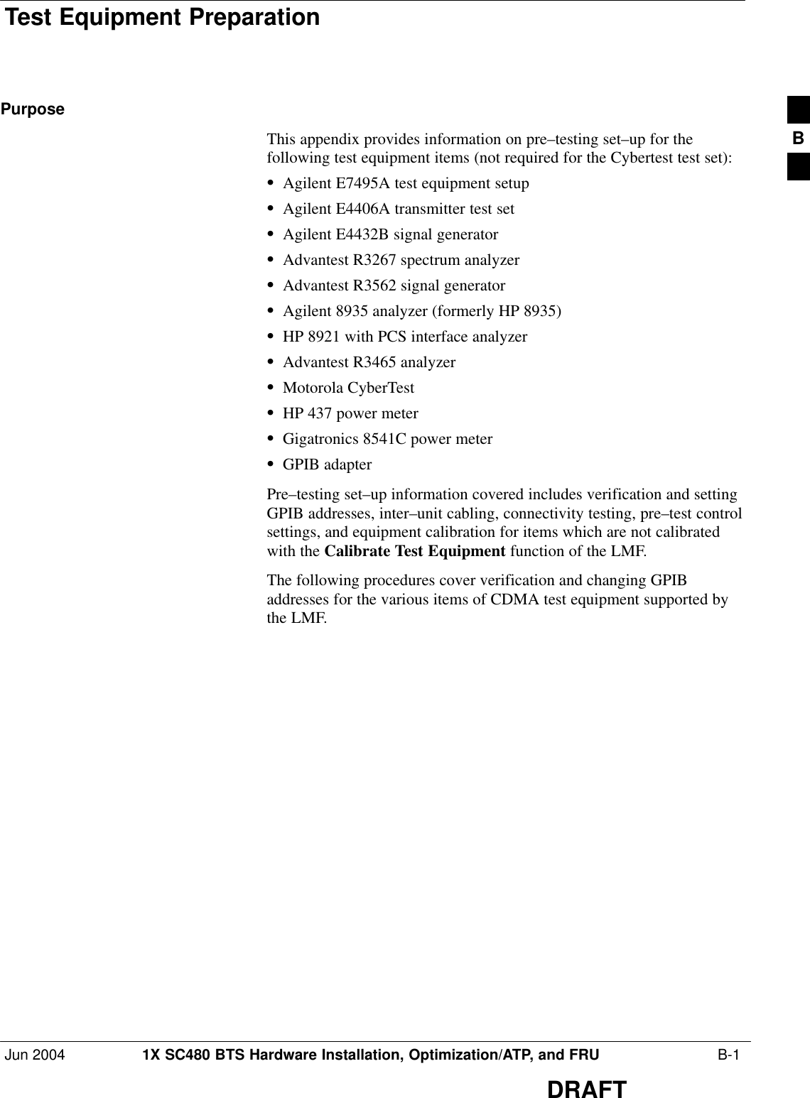 Test Equipment PreparationJun 2004 1X SC480 BTS Hardware Installation, Optimization/ATP, and FRU  B-1DRAFTPurposeThis appendix provides information on pre–testing set–up for thefollowing test equipment items (not required for the Cybertest test set):SAgilent E7495A test equipment setupSAgilent E4406A transmitter test setSAgilent E4432B signal generatorSAdvantest R3267 spectrum analyzerSAdvantest R3562 signal generatorSAgilent 8935 analyzer (formerly HP 8935)SHP 8921 with PCS interface analyzerSAdvantest R3465 analyzerSMotorola CyberTestSHP 437 power meterSGigatronics 8541C power meterSGPIB adapterPre–testing set–up information covered includes verification and settingGPIB addresses, inter–unit cabling, connectivity testing, pre–test controlsettings, and equipment calibration for items which are not calibratedwith the Calibrate Test Equipment function of the LMF.The following procedures cover verification and changing GPIBaddresses for the various items of CDMA test equipment supported bythe LMF.B