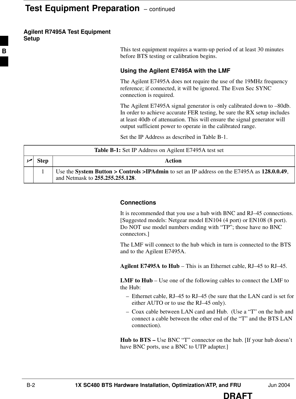 Test Equipment Preparation  – continued B-2 1X SC480 BTS Hardware Installation, Optimization/ATP, and FRU Jun 2004DRAFTAgilent R7495A Test EquipmentSetupThis test equipment requires a warm-up period of at least 30 minutesbefore BTS testing or calibration begins.Using the Agilent E7495A with the LMFThe Agilent E7495A does not require the use of the 19MHz frequencyreference; if connected, it will be ignored. The Even Sec SYNCconnection is required.The Agilent E7495A signal generator is only calibrated down to –80db.In order to achieve accurate FER testing, be sure the RX setup includesat least 40db of attenuation. This will ensure the signal generator willoutput sufficient power to operate in the calibrated range.Set the IP Address as described in Table B-1.Table B-1: Set IP Address on Agilent E7495A test setnStep Action1Use the System Button &gt; Controls &gt;IPAdmin to set an IP address on the E7495A as 128.0.0.49,and Netmask to 255.255.255.128. ConnectionsIt is recommended that you use a hub with BNC and RJ–45 connections.[Suggested models: Netgear model EN104 (4 port) or EN108 (8 port).Do NOT use model numbers ending with “TP”; those have no BNCconnectors.]The LMF will connect to the hub which in turn is connected to the BTSand to the Agilent E7495A.Agilent E7495A to Hub – This is an Ethernet cable, RJ–45 to RJ–45.LMF to Hub – Use one of the following cables to connect the LMF tothe Hub:– Ethernet cable, RJ–45 to RJ–45 (be sure that the LAN card is set foreither AUTO or to use the RJ–45 only).– Coax cable between LAN card and Hub.  (Use a “T” on the hub andconnect a cable between the other end of the “T” and the BTS LANconnection).Hub to BTS – Use BNC “T” connector on the hub. [If your hub doesn’thave BNC ports, use a BNC to UTP adapter.]B