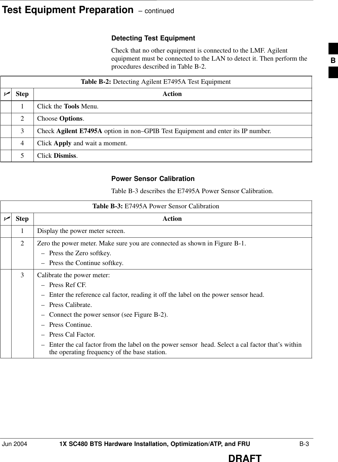 Test Equipment Preparation  – continuedJun 2004 1X SC480 BTS Hardware Installation, Optimization/ATP, and FRU  B-3DRAFTDetecting Test EquipmentCheck that no other equipment is connected to the LMF. Agilentequipment must be connected to the LAN to detect it. Then perform theprocedures described in Table B-2.Table B-2: Detecting Agilent E7495A Test EquipmentnStep Action1Click the Tools Menu.2 Choose Options.3 Check Agilent E7495A option in non–GPIB Test Equipment and enter its IP number.4 Click Apply and wait a moment.5 Click Dismiss. Power Sensor CalibrationTable B-3 describes the E7495A Power Sensor Calibration.Table B-3: E7495A Power Sensor CalibrationnStep Action1Display the power meter screen.2Zero the power meter. Make sure you are connected as shown in Figure B-1.– Press the Zero softkey.– Press the Continue softkey.3Calibrate the power meter:– Press Ref CF.– Enter the reference cal factor, reading it off the label on the power sensor head.– Press Calibrate.– Connect the power sensor (see Figure B-2).– Press Continue.– Press Cal Factor.– Enter the cal factor from the label on the power sensor  head. Select a cal factor that’s withinthe operating frequency of the base station. B