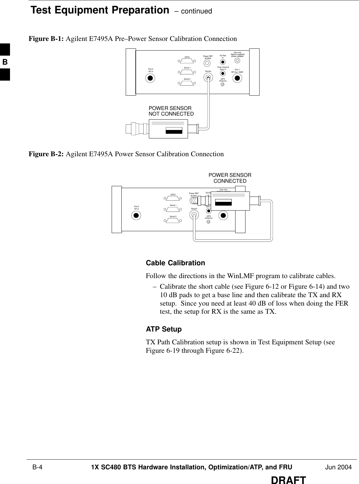 Test Equipment Preparation  – continued B-4 1X SC480 BTS Hardware Installation, Optimization/ATP, and FRU Jun 2004DRAFTFigure B-1: Agilent E7495A Pre–Power Sensor Calibration ConnectionUse onlyAgilent suppliedpower adapterGPSGPIOSerial 1Serial 2Power REF50 MHzSensorExt RefInEven SecondSync InAntennaPort 1RF Out / SWRPort 2RF InPOWER SENSORNOT CONNECTEDFigure B-2: Agilent E7495A Power Sensor Calibration ConnectionUse onlyAgilent suppliedpower adapterGPSGPIOSerial 1Serial 2Power REF50 MHzSensorExt RefInEven SecondSync InAntennaPort 1RF Out / SWRPort 2RF InPOWER SENSORCONNECTEDCable CalibrationFollow the directions in the WinLMF program to calibrate cables.– Calibrate the short cable (see Figure 6-12 or Figure 6-14) and two10 dB pads to get a base line and then calibrate the TX and RXsetup.  Since you need at least 40 dB of loss when doing the FERtest, the setup for RX is the same as TX.ATP SetupTX Path Calibration setup is shown in Test Equipment Setup (seeFigure 6-19 through Figure 6-22).B