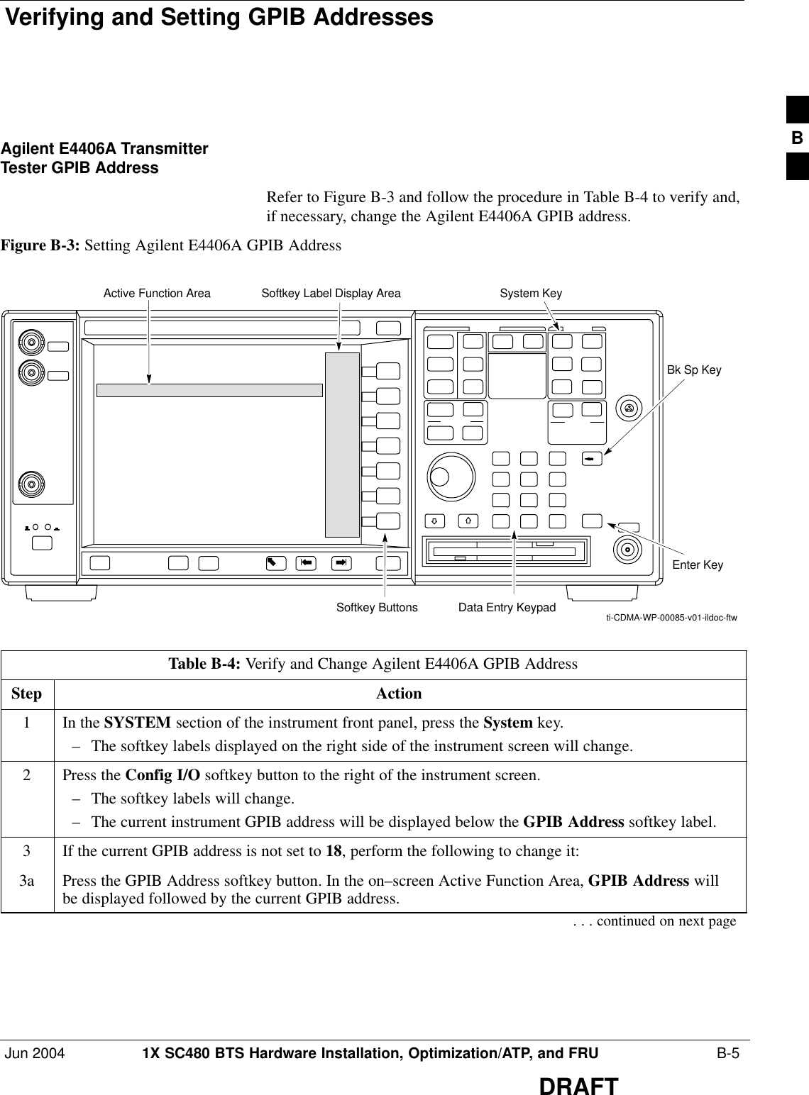 Verifying and Setting GPIB AddressesJun 2004 1X SC480 BTS Hardware Installation, Optimization/ATP, and FRU  B-5DRAFTAgilent E4406A TransmitterTester GPIB AddressRefer to Figure B-3 and follow the procedure in Table B-4 to verify and,if necessary, change the Agilent E4406A GPIB address.Figure B-3: Setting Agilent E4406A GPIB AddressSystem KeyBk Sp KeyEnter KeyData Entry KeypadSoftkey ButtonsSoftkey Label Display AreaActive Function Areati-CDMA-WP-00085-v01-ildoc-ftwTable B-4: Verify and Change Agilent E4406A GPIB AddressStep Action1In the SYSTEM section of the instrument front panel, press the System key.– The softkey labels displayed on the right side of the instrument screen will change.2Press the Config I/O softkey button to the right of the instrument screen.– The softkey labels will change.– The current instrument GPIB address will be displayed below the GPIB Address softkey label.3If the current GPIB address is not set to 18, perform the following to change it:3a Press the GPIB Address softkey button. In the on–screen Active Function Area, GPIB Address willbe displayed followed by the current GPIB address.. . . continued on next pageB