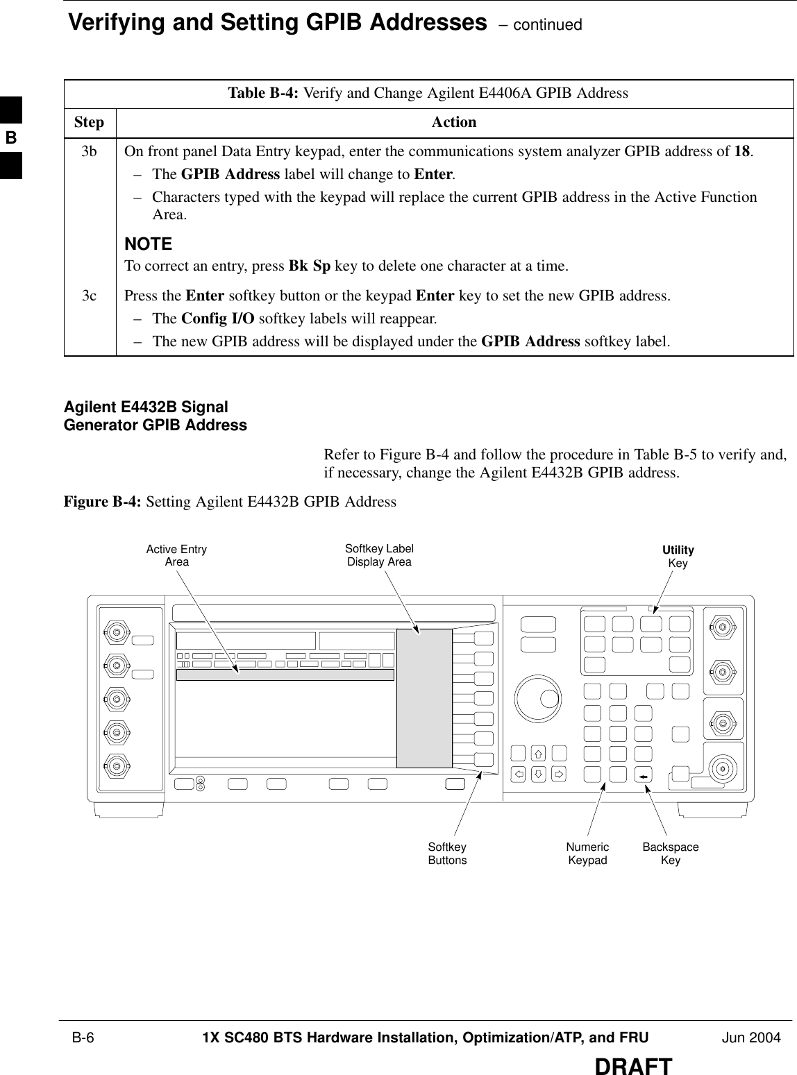 Verifying and Setting GPIB Addresses  – continued B-6 1X SC480 BTS Hardware Installation, Optimization/ATP, and FRU Jun 2004DRAFTTable B-4: Verify and Change Agilent E4406A GPIB AddressStep Action3b On front panel Data Entry keypad, enter the communications system analyzer GPIB address of 18.– The GPIB Address label will change to Enter.– Characters typed with the keypad will replace the current GPIB address in the Active FunctionArea.NOTETo correct an entry, press Bk Sp key to delete one character at a time.3c Press the Enter softkey button or the keypad Enter key to set the new GPIB address.– The Config I/O softkey labels will reappear.– The new GPIB address will be displayed under the GPIB Address softkey label. Agilent E4432B SignalGenerator GPIB AddressRefer to Figure B-4 and follow the procedure in Table B-5 to verify and,if necessary, change the Agilent E4432B GPIB address.Figure B-4: Setting Agilent E4432B GPIB AddressNumericKeypadSoftkeyButtonsSoftkey LabelDisplay AreaActive EntryAreaBackspaceKeyUtilityKeyB