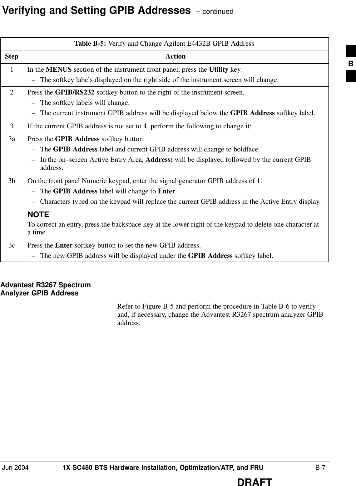 Verifying and Setting GPIB Addresses  – continuedJun 2004 1X SC480 BTS Hardware Installation, Optimization/ATP, and FRU  B-7DRAFTTable B-5: Verify and Change Agilent E4432B GPIB AddressStep Action1In the MENUS section of the instrument front panel, press the Utility key.– The softkey labels displayed on the right side of the instrument screen will change.2Press the GPIB/RS232 softkey button to the right of the instrument screen.– The softkey labels will change.– The current instrument GPIB address will be displayed below the GPIB Address softkey label.3If the current GPIB address is not set to 1, perform the following to change it:3a Press the GPIB Address softkey button.– The GPIB Address label and current GPIB address will change to boldface.– In the on–screen Active Entry Area, Address: will be displayed followed by the current GPIBaddress.3b On the front panel Numeric keypad, enter the signal generator GPIB address of 1.– The GPIB Address label will change to Enter.– Characters typed on the keypad will replace the current GPIB address in the Active Entry display.NOTETo correct an entry, press the backspace key at the lower right of the keypad to delete one character ata time.3c Press the Enter softkey button to set the new GPIB address.– The new GPIB address will be displayed under the GPIB Address softkey label. Advantest R3267 SpectrumAnalyzer GPIB AddressRefer to Figure B-5 and perform the procedure in Table B-6 to verifyand, if necessary, change the Advantest R3267 spectrum analyzer GPIBaddress.B