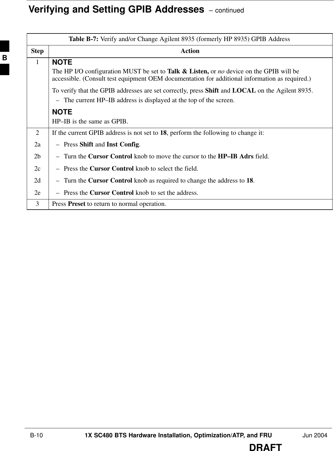 Verifying and Setting GPIB Addresses  – continued B-10 1X SC480 BTS Hardware Installation, Optimization/ATP, and FRU Jun 2004DRAFTTable B-7: Verify and/or Change Agilent 8935 (formerly HP 8935) GPIB AddressStep Action1NOTEThe HP I/O configuration MUST be set to Talk &amp; Listen, or no device on the GPIB will beaccessible. (Consult test equipment OEM documentation for additional information as required.)To verify that the GPIB addresses are set correctly, press Shift and LOCAL on the Agilent 8935.– The current HP–IB address is displayed at the top of the screen.NOTEHP–IB is the same as GPIB.2If the current GPIB address is not set to 18, perform the following to change it:2a – Press Shift and Inst Config.2b – Turn the Cursor Control knob to move the cursor to the HP–IB Adrs field.2c – Press the Cursor Control knob to select the field.2d – Turn the Cursor Control knob as required to change the address to 18.2e – Press the Cursor Control knob to set the address.3 Press Preset to return to normal operation.B