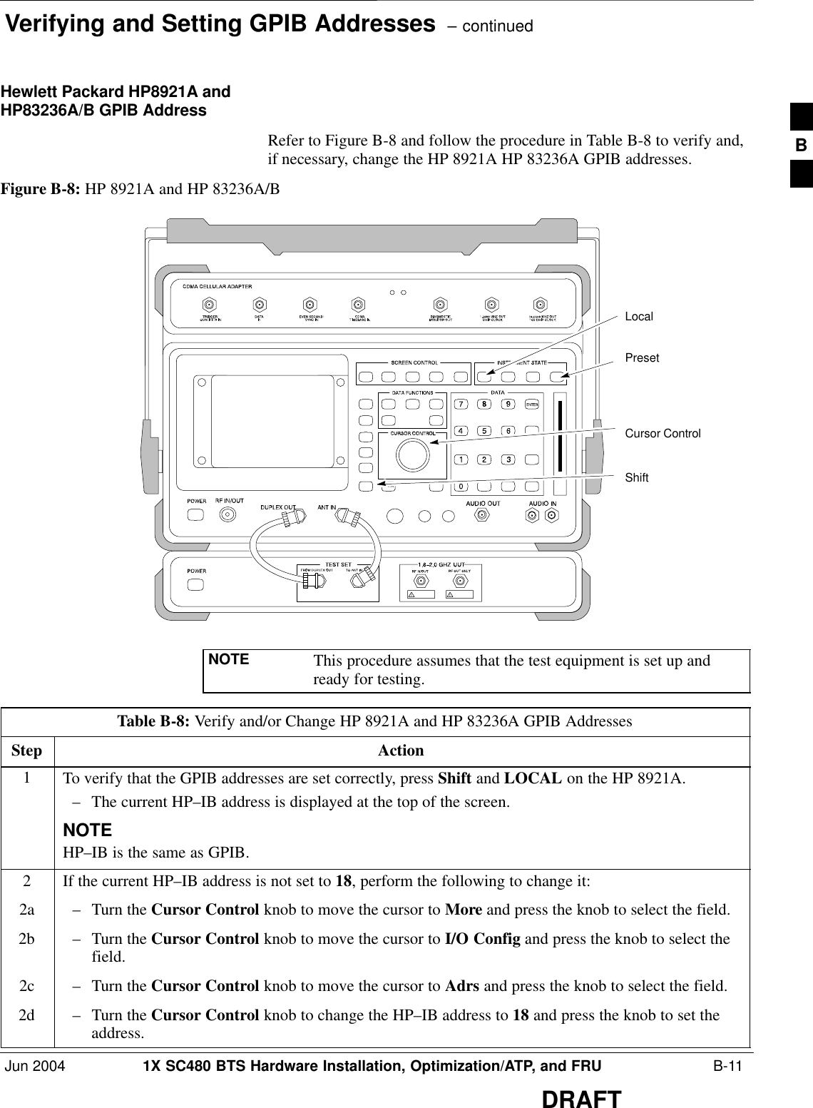 Verifying and Setting GPIB Addresses  – continuedJun 2004 1X SC480 BTS Hardware Installation, Optimization/ATP, and FRU  B-11DRAFTHewlett Packard HP8921A andHP83236A/B GPIB AddressRefer to Figure B-8 and follow the procedure in Table B-8 to verify and,if necessary, change the HP 8921A HP 83236A GPIB addresses.Figure B-8: HP 8921A and HP 83236A/BPresetCursor ControlShiftLocalNOTE This procedure assumes that the test equipment is set up andready for testing.Table B-8: Verify and/or Change HP 8921A and HP 83236A GPIB AddressesStep Action1To verify that the GPIB addresses are set correctly, press Shift and LOCAL on the HP 8921A.– The current HP–IB address is displayed at the top of the screen.NOTEHP–IB is the same as GPIB.2If the current HP–IB address is not set to 18, perform the following to change it:2a – Turn the Cursor Control knob to move the cursor to More and press the knob to select the field.2b – Turn the Cursor Control knob to move the cursor to I/O Config and press the knob to select thefield.2c – Turn the Cursor Control knob to move the cursor to Adrs and press the knob to select the field.2d – Turn the Cursor Control knob to change the HP–IB address to 18 and press the knob to set theaddress.B