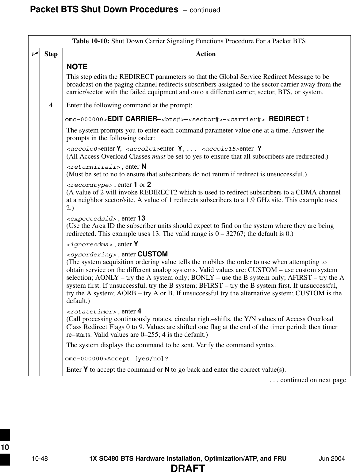 Packet BTS Shut Down Procedures  – continued 10-48 1X SC480 BTS Hardware Installation, Optimization/ATP, and FRU Jun 2004DRAFTTable 10-10: Shut Down Carrier Signaling Functions Procedure For a Packet BTSnActionStepNOTEThis step edits the REDIRECT parameters so that the Global Service Redirect Message to bebroadcast on the paging channel redirects subscribers assigned to the sector carrier away from thecarrier/sector with the failed equipment and onto a different carrier, sector, BTS, or system.4Enter the following command at the prompt:omc–000000&gt;EDIT CARRIER–&lt;bts#&gt;–&lt;sector#&gt;–&lt;carrier#&gt; REDIRECT !The system prompts you to enter each command parameter value one at a time. Answer theprompts in the following order:&lt;accolc0&gt;enter Y, &lt;accolc1&gt;enter Y,... &lt;accolc15&gt;enter Y(All Access Overload Classes must be set to yes to ensure that all subscribers are redirected.)&lt;returniffail&gt; , enter N(Must be set to no to ensure that subscribers do not return if redirect is unsuccessful.)&lt;recordtype&gt; , enter 1 or 2 (A value of 2 will invoke REDIRECT2 which is used to redirect subscribers to a CDMA channelat a neighbor sector/site. A value of 1 redirects subscribers to a 1.9 GHz site. This example uses2.)&lt;expectedsid&gt; , enter 13 (Use the Area ID the subscriber units should expect to find on the system where they are beingredirected. This example uses 13. The valid range is 0 – 32767; the default is 0.)&lt;ignorecdma&gt; , enter Y&lt;sysordering&gt; , enter CUSTOM (The system acquisition ordering value tells the mobiles the order to use when attempting toobtain service on the different analog systems. Valid values are: CUSTOM – use custom systemselection; AONLY – try the A system only; BONLY – use the B system only; AFIRST – try the Asystem first. If unsuccessful, try the B system; BFIRST – try the B system first. If unsuccessful,try the A system; AORB – try A or B. If unsuccessful try the alternative system; CUSTOM is thedefault.)&lt;rotatetimer&gt; , enter 4 (Call processing continuously rotates, circular right–shifts, the Y/N values of Access OverloadClass Redirect Flags 0 to 9. Values are shifted one flag at the end of the timer period; then timerre–starts. Valid values are 0–255; 4 is the default.)The system displays the command to be sent. Verify the command syntax.omc–000000&gt;Accept [yes/no]?Enter Y to accept the command or N to go back and enter the correct value(s).. . . continued on next page10