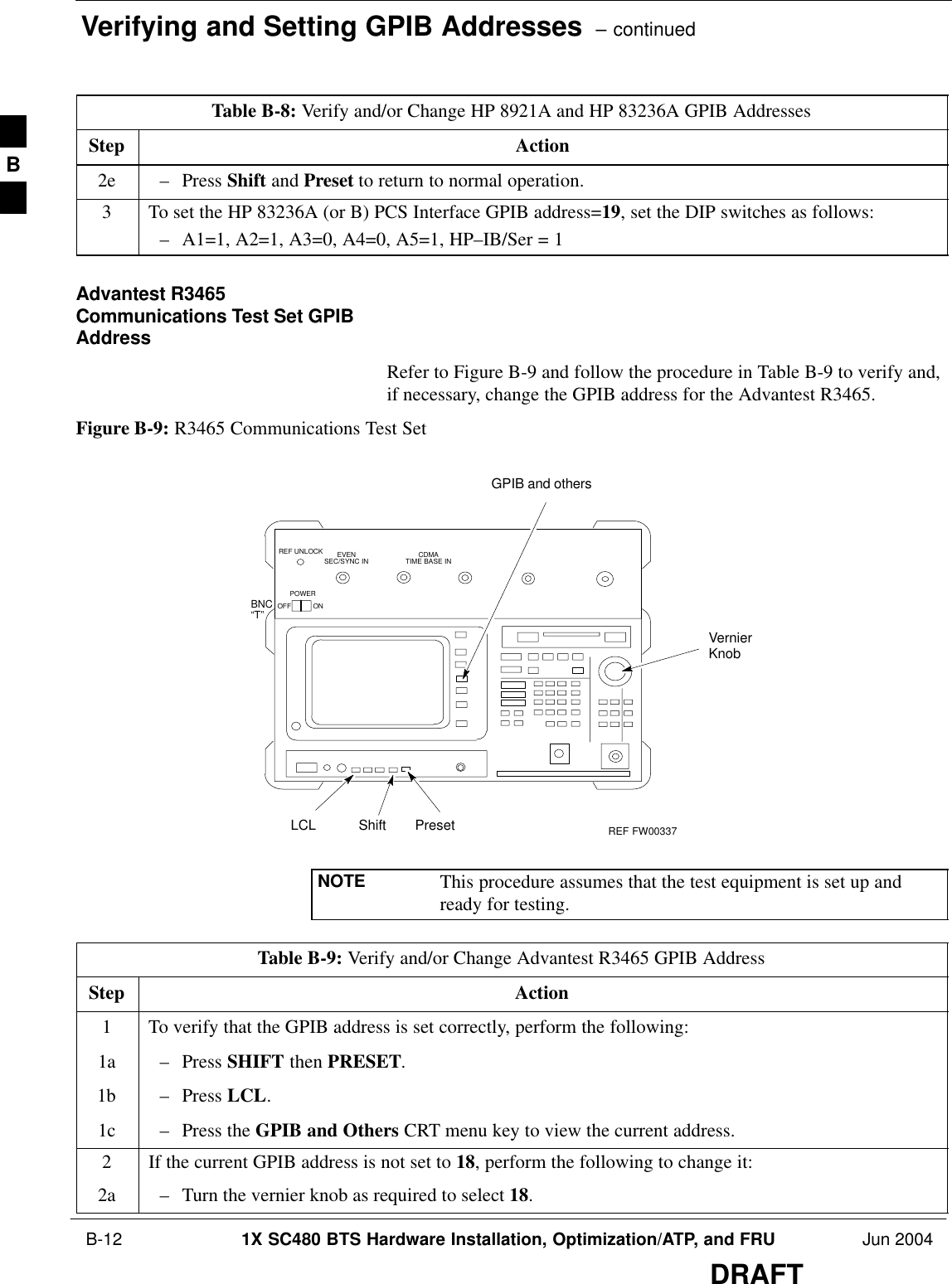 Verifying and Setting GPIB Addresses  – continued B-12 1X SC480 BTS Hardware Installation, Optimization/ATP, and FRU Jun 2004DRAFTTable B-8: Verify and/or Change HP 8921A and HP 83236A GPIB AddressesStep Action2e – Press Shift and Preset to return to normal operation.3To set the HP 83236A (or B) PCS Interface GPIB address=19, set the DIP switches as follows:– A1=1, A2=1, A3=0, A4=0, A5=1, HP–IB/Ser = 1Advantest R3465Communications Test Set GPIBAddressRefer to Figure B-9 and follow the procedure in Table B-9 to verify and,if necessary, change the GPIB address for the Advantest R3465.Figure B-9: R3465 Communications Test SetBNC“T”REF UNLOCK EVENSEC/SYNC IN CDMATIME BASE INPOWEROFF ONREF FW00337LCL Shift PresetGPIB and othersVernierKnobNOTE This procedure assumes that the test equipment is set up andready for testing.Table B-9: Verify and/or Change Advantest R3465 GPIB AddressStep Action1To verify that the GPIB address is set correctly, perform the following:1a – Press SHIFT then PRESET.1b – Press LCL.1c – Press the GPIB and Others CRT menu key to view the current address.2If the current GPIB address is not set to 18, perform the following to change it:2a – Turn the vernier knob as required to select 18.B