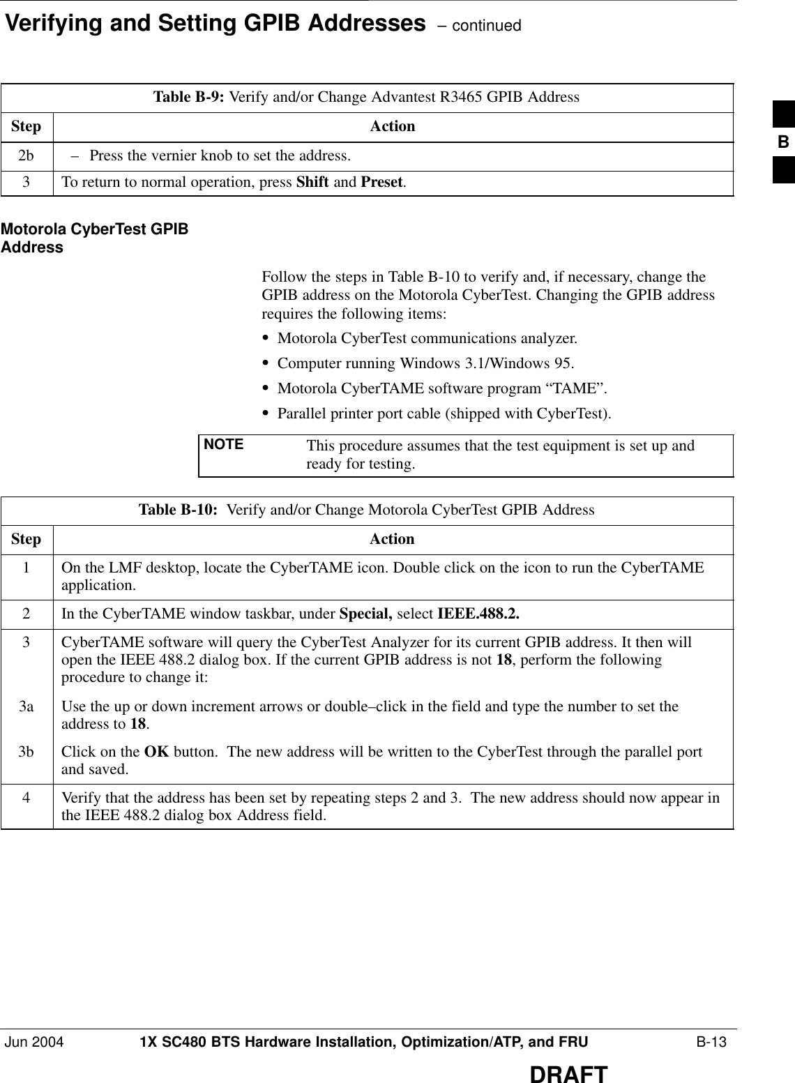 Verifying and Setting GPIB Addresses  – continuedJun 2004 1X SC480 BTS Hardware Installation, Optimization/ATP, and FRU  B-13DRAFTTable B-9: Verify and/or Change Advantest R3465 GPIB AddressStep Action2b – Press the vernier knob to set the address.3To return to normal operation, press Shift and Preset.Motorola CyberTest GPIBAddressFollow the steps in Table B-10 to verify and, if necessary, change theGPIB address on the Motorola CyberTest. Changing the GPIB addressrequires the following items:SMotorola CyberTest communications analyzer.SComputer running Windows 3.1/Windows 95.SMotorola CyberTAME software program “TAME”.SParallel printer port cable (shipped with CyberTest).NOTE This procedure assumes that the test equipment is set up andready for testing.Table B-10:  Verify and/or Change Motorola CyberTest GPIB AddressStep Action1On the LMF desktop, locate the CyberTAME icon. Double click on the icon to run the CyberTAMEapplication.2In the CyberTAME window taskbar, under Special, select IEEE.488.2.3CyberTAME software will query the CyberTest Analyzer for its current GPIB address. It then willopen the IEEE 488.2 dialog box. If the current GPIB address is not 18, perform the followingprocedure to change it:3a Use the up or down increment arrows or double–click in the field and type the number to set theaddress to 18.3b Click on the OK button.  The new address will be written to the CyberTest through the parallel portand saved.4Verify that the address has been set by repeating steps 2 and 3.  The new address should now appear inthe IEEE 488.2 dialog box Address field.B