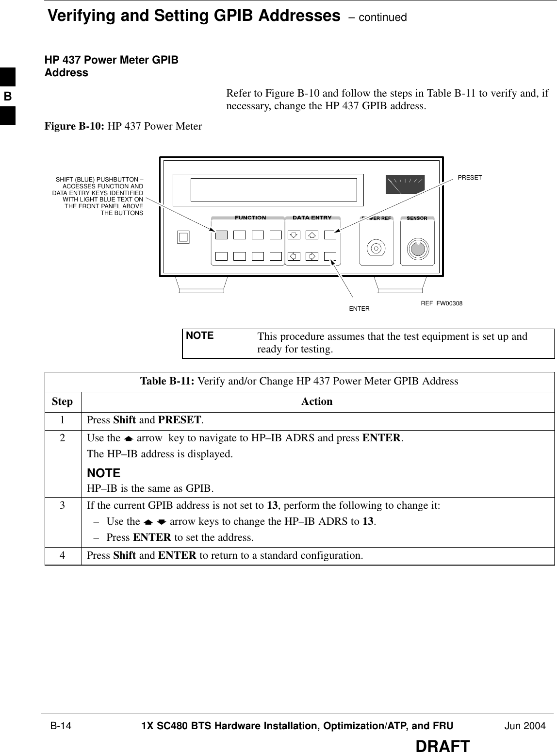 Verifying and Setting GPIB Addresses  – continued B-14 1X SC480 BTS Hardware Installation, Optimization/ATP, and FRU Jun 2004DRAFTHP 437 Power Meter GPIBAddressRefer to Figure B-10 and follow the steps in Table B-11 to verify and, ifnecessary, change the HP 437 GPIB address.Figure B-10: HP 437 Power MeterENTERPRESETSHIFT (BLUE) PUSHBUTTON –ACCESSES FUNCTION ANDDATA ENTRY KEYS IDENTIFIEDWITH LIGHT BLUE TEXT ONTHE FRONT PANEL ABOVETHE BUTTONSFW00308REFNOTE This procedure assumes that the test equipment is set up andready for testing.Table B-11: Verify and/or Change HP 437 Power Meter GPIB AddressStep Action1 Press Shift and PRESET.2Use the y arrow  key to navigate to HP–IB ADRS and press ENTER.The HP–IB address is displayed.NOTEHP–IB is the same as GPIB.3If the current GPIB address is not set to 13, perform the following to change it:– Use the y b arrow keys to change the HP–IB ADRS to 13.– Press ENTER to set the address.4 Press Shift and ENTER to return to a standard configuration. B