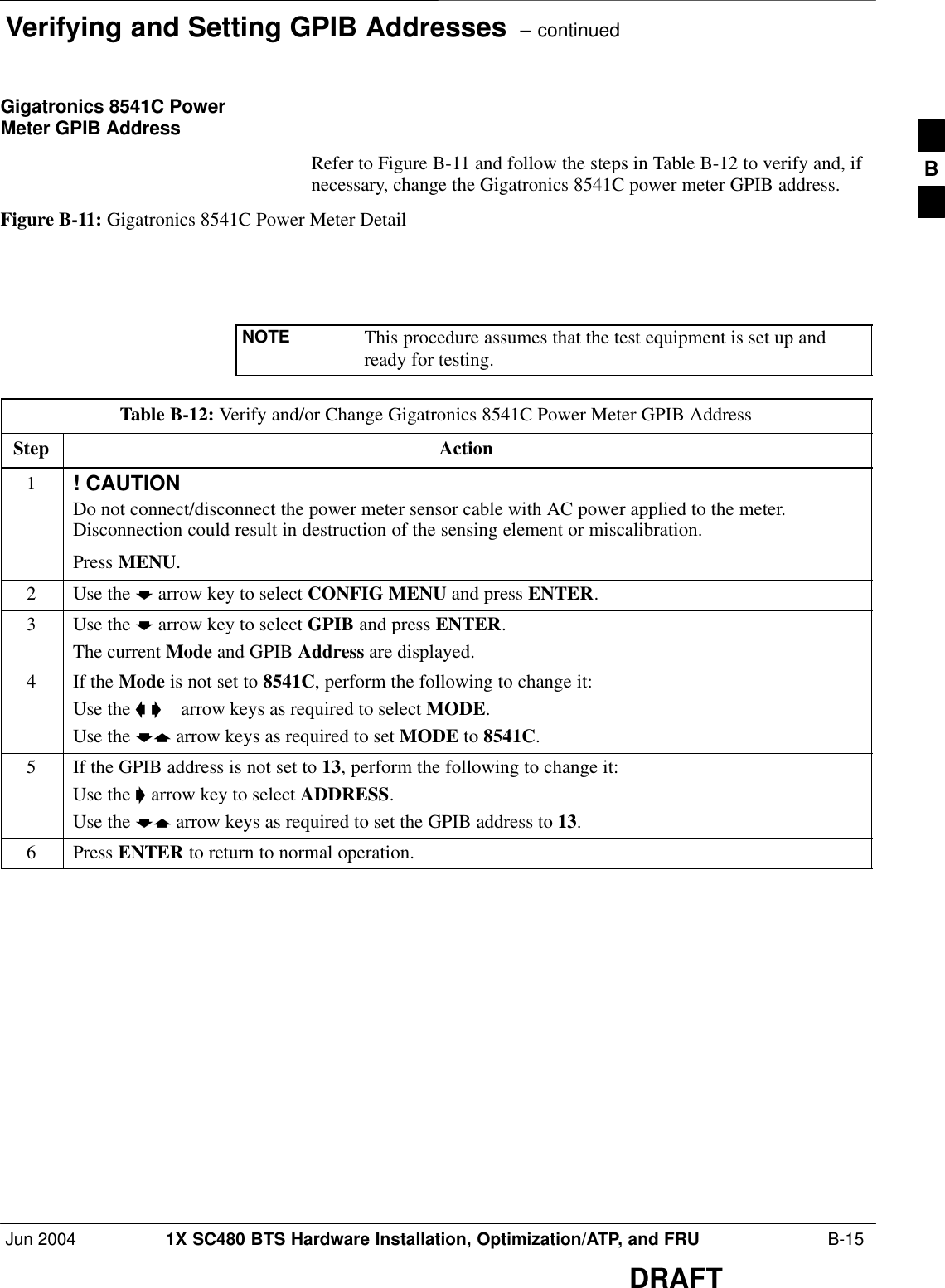 Verifying and Setting GPIB Addresses  – continuedJun 2004 1X SC480 BTS Hardware Installation, Optimization/ATP, and FRU  B-15DRAFTGigatronics 8541C PowerMeter GPIB AddressRefer to Figure B-11 and follow the steps in Table B-12 to verify and, ifnecessary, change the Gigatronics 8541C power meter GPIB address.Figure B-11: Gigatronics 8541C Power Meter DetailNOTE This procedure assumes that the test equipment is set up andready for testing.Table B-12: Verify and/or Change Gigatronics 8541C Power Meter GPIB AddressStep Action1! CAUTIONDo not connect/disconnect the power meter sensor cable with AC power applied to the meter.Disconnection could result in destruction of the sensing element or miscalibration.Press MENU.2Use the b arrow key to select CONFIG MENU and press ENTER.3Use the b arrow key to select GPIB and press ENTER.The current Mode and GPIB Address are displayed.4If the Mode is not set to 8541C, perform the following to change it:Use the a ’  arrow keys as required to select MODE.Use the by arrow keys as required to set MODE to 8541C.5If the GPIB address is not set to 13, perform the following to change it:Use the ’ arrow key to select ADDRESS.Use the by arrow keys as required to set the GPIB address to 13.6 Press ENTER to return to normal operation.B