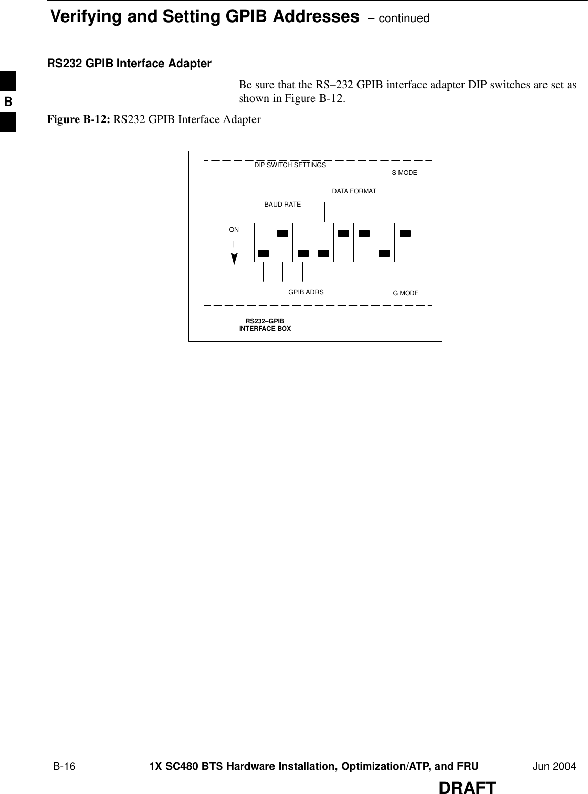 Verifying and Setting GPIB Addresses  – continued B-16 1X SC480 BTS Hardware Installation, Optimization/ATP, and FRU Jun 2004DRAFTRS232 GPIB Interface AdapterBe sure that the RS–232 GPIB interface adapter DIP switches are set asshown in Figure B-12.Figure B-12: RS232 GPIB Interface AdapterRS232–GPIBINTERFACE BOXS MODEDATA FORMATBAUD RATEGPIB ADRSONDIP SWITCH SETTINGSG MODEB