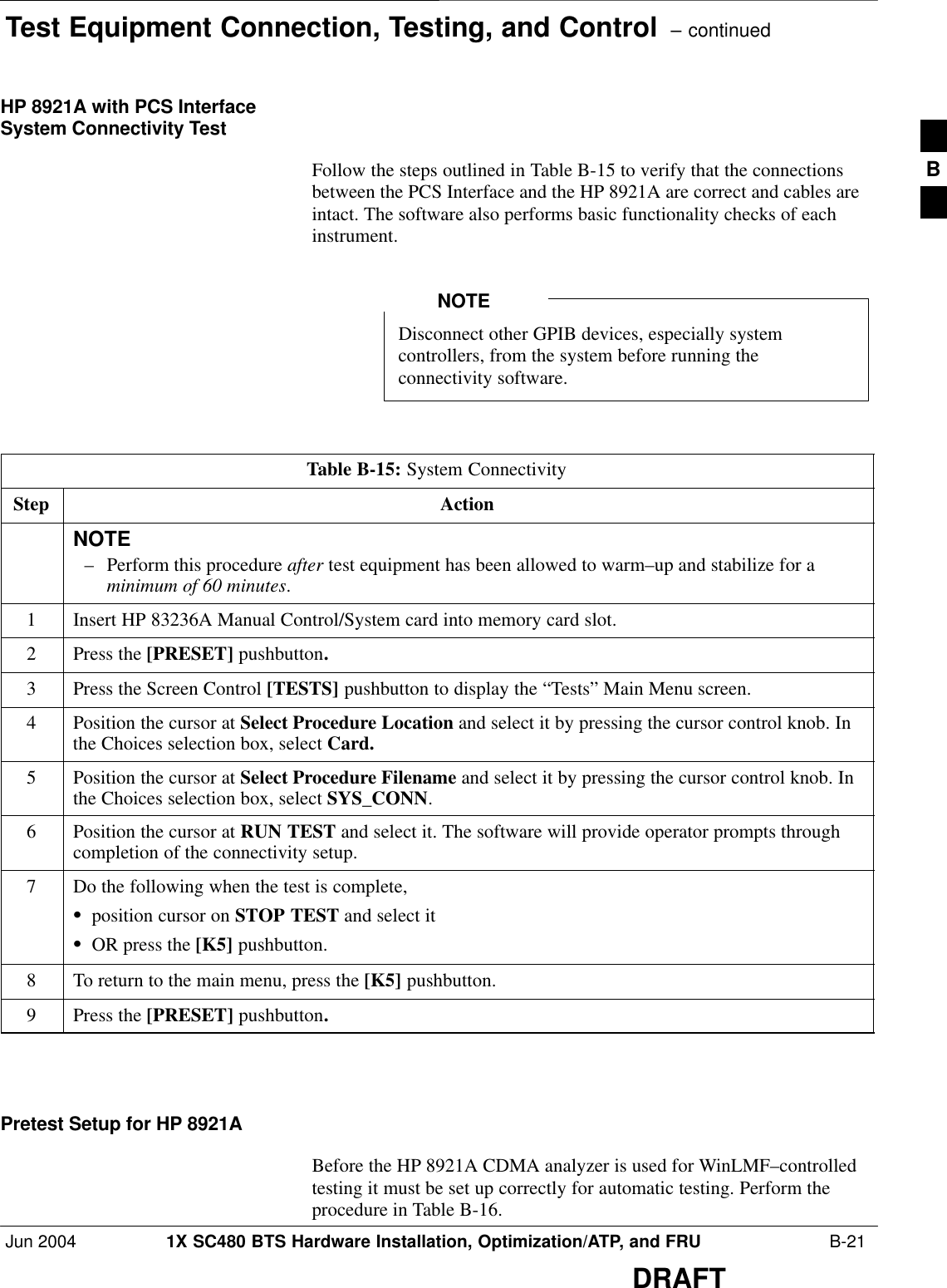 Test Equipment Connection, Testing, and Control  – continuedJun 2004 1X SC480 BTS Hardware Installation, Optimization/ATP, and FRU  B-21DRAFTHP 8921A with PCS InterfaceSystem Connectivity TestFollow the steps outlined in Table B-15 to verify that the connectionsbetween the PCS Interface and the HP 8921A are correct and cables areintact. The software also performs basic functionality checks of eachinstrument.Disconnect other GPIB devices, especially systemcontrollers, from the system before running theconnectivity software.NOTETable B-15: System ConnectivityStep ActionNOTE– Perform this procedure after test equipment has been allowed to warm–up and stabilize for aminimum of 60 minutes.1Insert HP 83236A Manual Control/System card into memory card slot.2Press the [PRESET] pushbutton.3Press the Screen Control [TESTS] pushbutton to display the “Tests” Main Menu screen.4Position the cursor at Select Procedure Location and select it by pressing the cursor control knob. Inthe Choices selection box, select Card.5Position the cursor at Select Procedure Filename and select it by pressing the cursor control knob. Inthe Choices selection box, select SYS_CONN.6Position the cursor at RUN TEST and select it. The software will provide operator prompts throughcompletion of the connectivity setup.7Do the following when the test is complete,Sposition cursor on STOP TEST and select itSOR press the [K5] pushbutton.8To return to the main menu, press the [K5] pushbutton.9Press the [PRESET] pushbutton.  Pretest Setup for HP 8921ABefore the HP 8921A CDMA analyzer is used for WinLMF–controlledtesting it must be set up correctly for automatic testing. Perform theprocedure in Table B-16.B