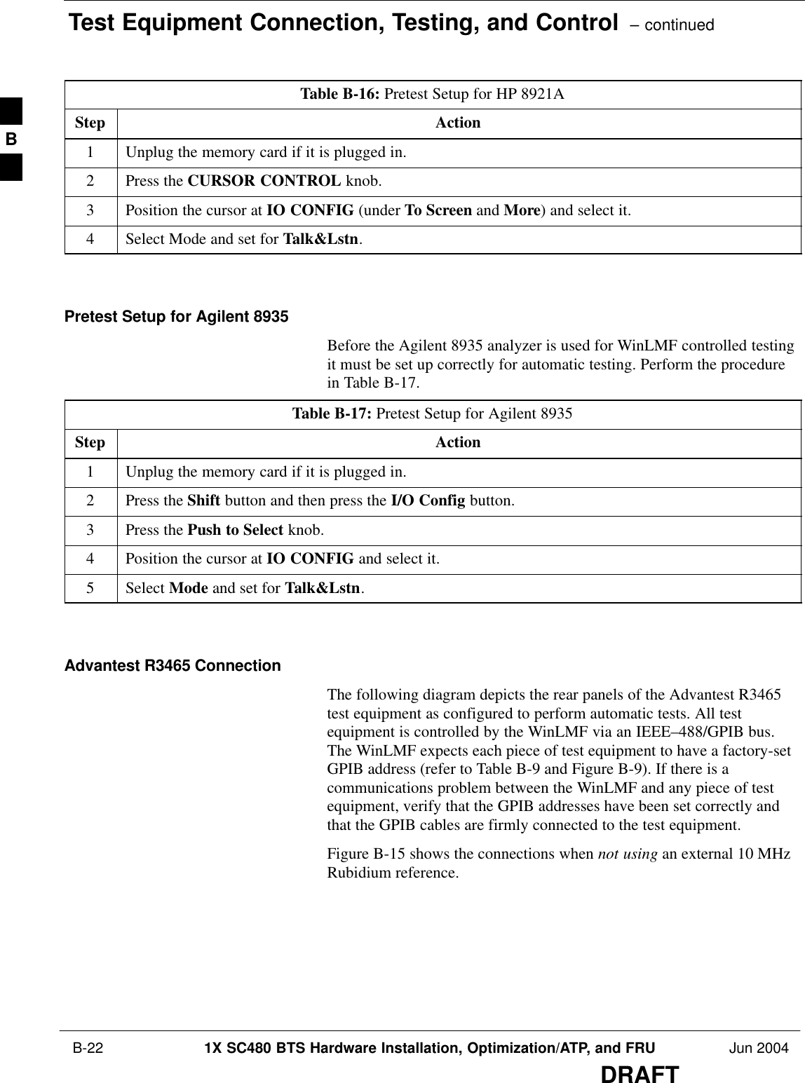 Test Equipment Connection, Testing, and Control  – continued B-22 1X SC480 BTS Hardware Installation, Optimization/ATP, and FRU Jun 2004DRAFTTable B-16: Pretest Setup for HP 8921AStep Action1Unplug the memory card if it is plugged in.2Press the CURSOR CONTROL knob.3Position the cursor at IO CONFIG (under To Screen and More) and select it.4Select Mode and set for Talk&amp;Lstn.  Pretest Setup for Agilent 8935Before the Agilent 8935 analyzer is used for WinLMF controlled testingit must be set up correctly for automatic testing. Perform the procedurein Table B-17.Table B-17: Pretest Setup for Agilent 8935Step Action1Unplug the memory card if it is plugged in.2Press the Shift button and then press the I/O Config button.3Press the Push to Select knob.4Position the cursor at IO CONFIG and select it.5 Select Mode and set for Talk&amp;Lstn.  Advantest R3465 ConnectionThe following diagram depicts the rear panels of the Advantest R3465test equipment as configured to perform automatic tests. All testequipment is controlled by the WinLMF via an IEEE–488/GPIB bus.The WinLMF expects each piece of test equipment to have a factory-setGPIB address (refer to Table B-9 and Figure B-9). If there is acommunications problem between the WinLMF and any piece of testequipment, verify that the GPIB addresses have been set correctly andthat the GPIB cables are firmly connected to the test equipment.Figure B-15 shows the connections when not using an external 10 MHzRubidium reference.B