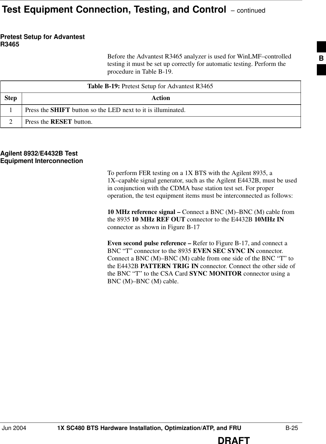 Test Equipment Connection, Testing, and Control  – continuedJun 2004 1X SC480 BTS Hardware Installation, Optimization/ATP, and FRU  B-25DRAFTPretest Setup for AdvantestR3465Before the Advantest R3465 analyzer is used for WinLMF–controlledtesting it must be set up correctly for automatic testing. Perform theprocedure in Table B-19.Table B-19: Pretest Setup for Advantest R3465Step Action1Press the SHIFT button so the LED next to it is illuminated.2Press the RESET button.  Agilent 8932/E4432B TestEquipment InterconnectionTo perform FER testing on a 1X BTS with the Agilent 8935, a1X–capable signal generator, such as the Agilent E4432B, must be usedin conjunction with the CDMA base station test set. For properoperation, the test equipment items must be interconnected as follows:10 MHz reference signal – Connect a BNC (M)–BNC (M) cable fromthe 8935 10 MHz REF OUT connector to the E4432B 10MHz INconnector as shown in Figure B-17Even second pulse reference – Refer to Figure B-17, and connect aBNC “T” connector to the 8935 EVEN SEC SYNC IN connector.Connect a BNC (M)–BNC (M) cable from one side of the BNC “T” tothe E4432B PATTERN TRIG IN connector. Connect the other side ofthe BNC “T” to the CSA Card SYNC MONITOR connector using aBNC (M)–BNC (M) cable.B
