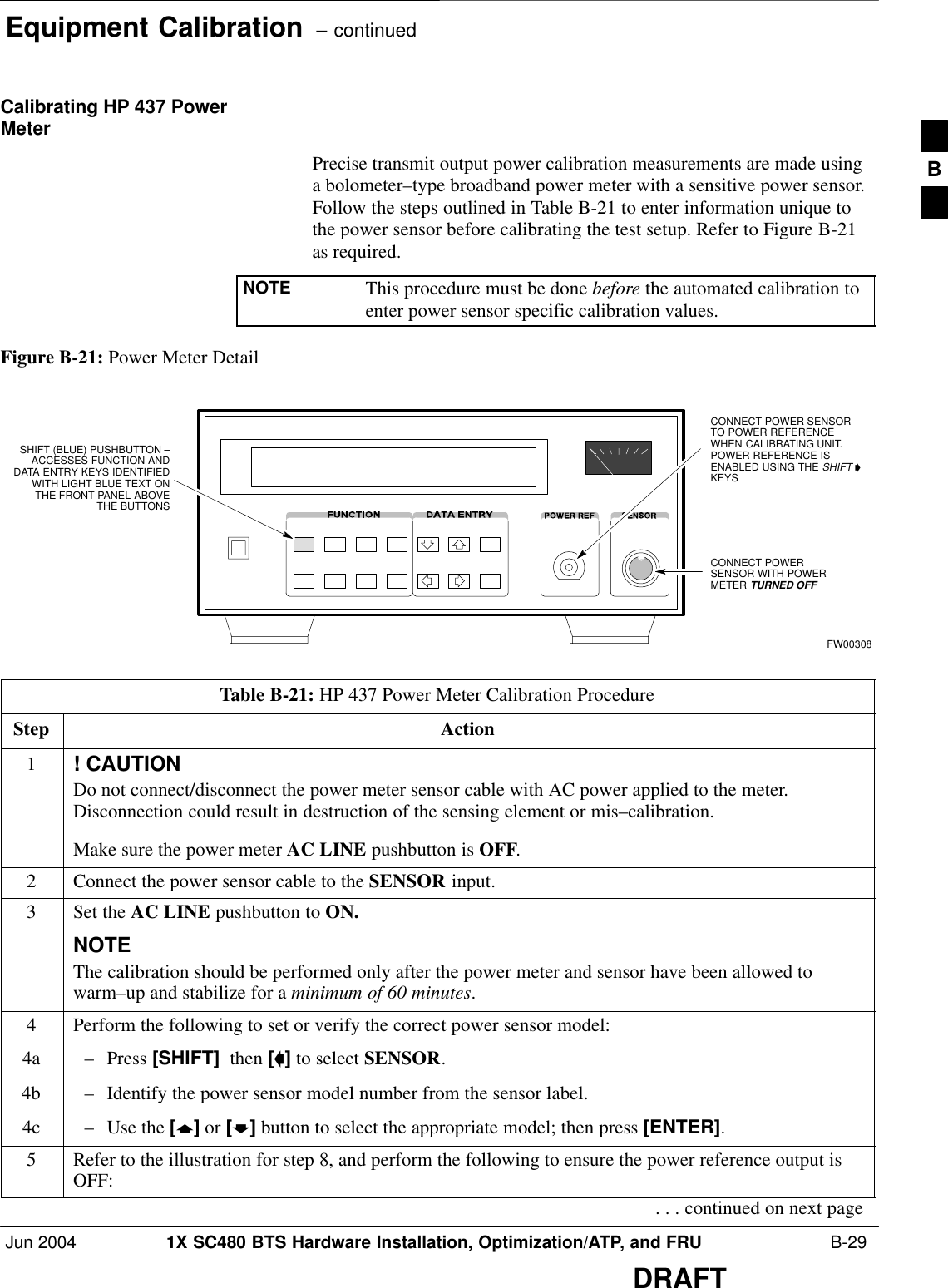 Equipment Calibration  – continuedJun 2004 1X SC480 BTS Hardware Installation, Optimization/ATP, and FRU  B-29DRAFTCalibrating HP 437 PowerMeterPrecise transmit output power calibration measurements are made usinga bolometer–type broadband power meter with a sensitive power sensor.Follow the steps outlined in Table B-21 to enter information unique tothe power sensor before calibrating the test setup. Refer to Figure B-21as required.NOTE This procedure must be done before the automated calibration toenter power sensor specific calibration values.Figure B-21: Power Meter DetailCONNECT POWERSENSOR WITH POWERMETER TURNED OFFCONNECT POWER SENSORTO POWER REFERENCEWHEN CALIBRATING UNIT.POWER REFERENCE ISENABLED USING THE SHIFT ’KEYSSHIFT (BLUE) PUSHBUTTON –ACCESSES FUNCTION ANDDATA ENTRY KEYS IDENTIFIEDWITH LIGHT BLUE TEXT ONTHE FRONT PANEL ABOVETHE BUTTONSFW00308Table B-21: HP 437 Power Meter Calibration ProcedureStep Action1! CAUTIONDo not connect/disconnect the power meter sensor cable with AC power applied to the meter.Disconnection could result in destruction of the sensing element or mis–calibration.Make sure the power meter AC LINE pushbutton is OFF.2Connect the power sensor cable to the SENSOR input.3Set the AC LINE pushbutton to ON.NOTEThe calibration should be performed only after the power meter and sensor have been allowed towarm–up and stabilize for a minimum of 60 minutes.4Perform the following to set or verify the correct power sensor model:4a – Press [SHIFT]  then [a] to select SENSOR.4b – Identify the power sensor model number from the sensor label.4c – Use the [y] or [b] button to select the appropriate model; then press [ENTER].5Refer to the illustration for step 8, and perform the following to ensure the power reference output isOFF:. . . continued on next pageB