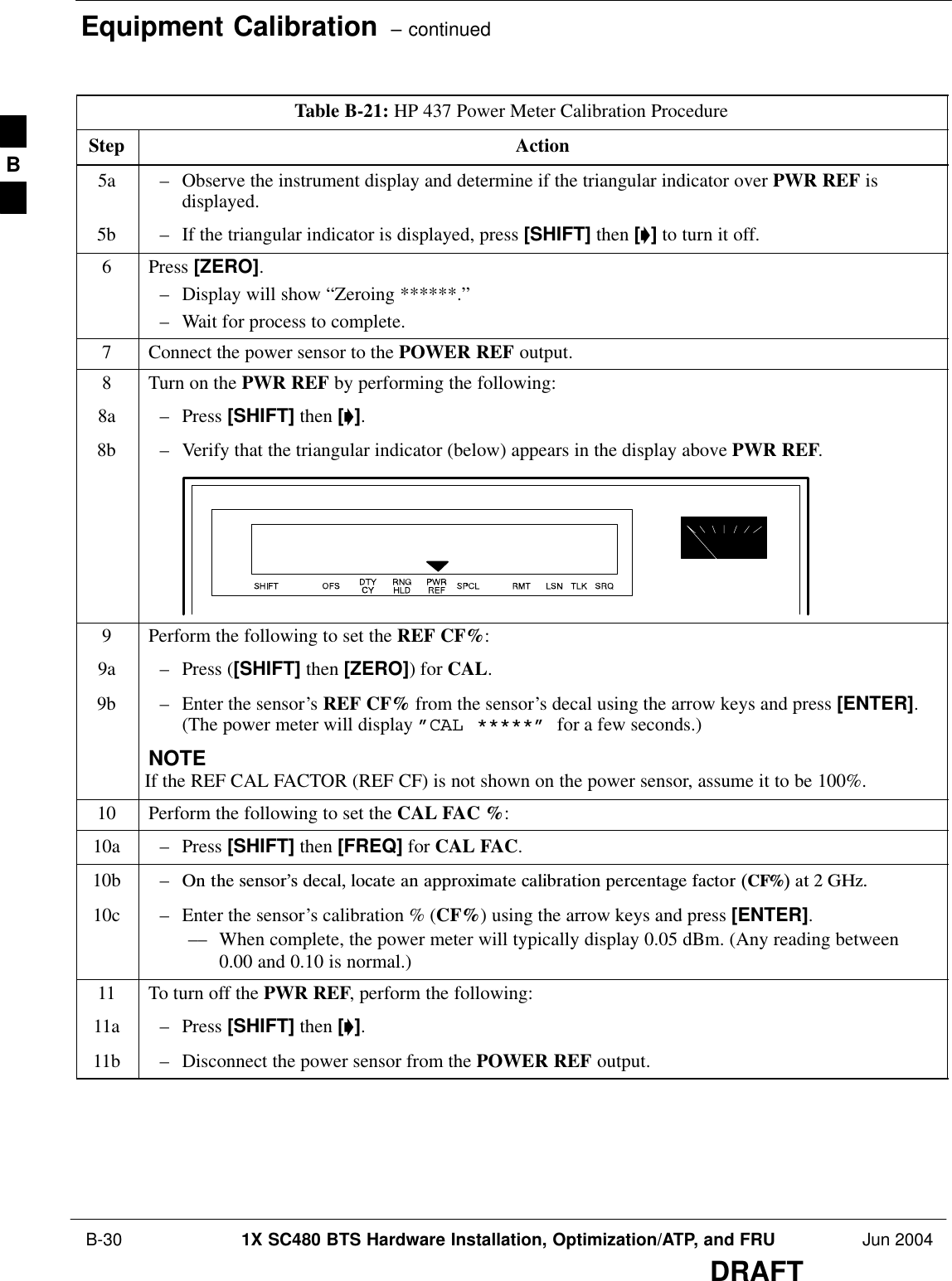 Equipment Calibration  – continued B-30 1X SC480 BTS Hardware Installation, Optimization/ATP, and FRU Jun 2004DRAFTTable B-21: HP 437 Power Meter Calibration ProcedureStep Action5a – Observe the instrument display and determine if the triangular indicator over PWR REF isdisplayed.5b – If the triangular indicator is displayed, press [SHIFT] then [’] to turn it off.6 Press [ZERO].– Display will show “Zeroing ******.”– Wait for process to complete.7Connect the power sensor to the POWER REF output.8Turn on the PWR REF by performing the following:8a – Press [SHIFT] then [’].8b – Verify that the triangular indicator (below) appears in the display above PWR REF.9Perform the following to set the REF CF%:9a – Press ([SHIFT] then [ZERO]) for CAL.9b – Enter the sensor’s REF CF% from the sensor’s decal using the arrow keys and press [ENTER].(The power meter will display ”CAL *****” for a few seconds.)NOTEIf the REF CAL FACTOR (REF CF) is not shown on the power sensor, assume it to be 100%.10 Perform the following to set the CAL FAC %:10a – Press [SHIFT] then [FREQ] for CAL FAC.10b – On  the  sensor’s  decal,  locate  an  approximate  calibration  percentage  factor  (CF%)  at  2  GHz.10c – Enter the sensor’s calibration % (CF%) using the arrow keys and press [ENTER].–– When complete, the power meter will typically display 0.05 dBm. (Any reading between0.00 and 0.10 is normal.)11 To turn off the PWR REF, perform the following:11a – Press [SHIFT] then [’].11b – Disconnect the power sensor from the POWER REF output. B