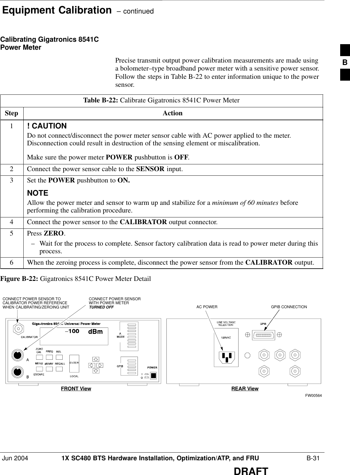 Equipment Calibration  – continuedJun 2004 1X SC480 BTS Hardware Installation, Optimization/ATP, and FRU  B-31DRAFTCalibrating Gigatronics 8541CPower MeterPrecise transmit output power calibration measurements are made usinga bolometer–type broadband power meter with a sensitive power sensor.Follow the steps in Table B-22 to enter information unique to the powersensor.Table B-22: Calibrate Gigatronics 8541C Power MeterStep Action1! CAUTIONDo not connect/disconnect the power meter sensor cable with AC power applied to the meter.Disconnection could result in destruction of the sensing element or miscalibration.Make sure the power meter POWER pushbutton is OFF.2Connect the power sensor cable to the SENSOR input.3Set the POWER pushbutton to ON.NOTEAllow the power meter and sensor to warm up and stabilize for a minimum of 60 minutes beforeperforming the calibration procedure.4Connect the power sensor to the CALIBRATOR output connector.5 Press ZERO.– Wait for the process to complete. Sensor factory calibration data is read to power meter during thisprocess.6When the zeroing process is complete, disconnect the power sensor from the CALIBRATOR output.Figure B-22: Gigatronics 8541C Power Meter DetailCONNECT POWER SENSORWITH POWER METERTURNED OFFCONNECT POWER SENSOR TOCALIBRATOR POWER REFERENCEWHEN CALIBRATING/ZEROING UNITFRONT View REAR ViewGPIB CONNECTIONAC POWERFW00564B