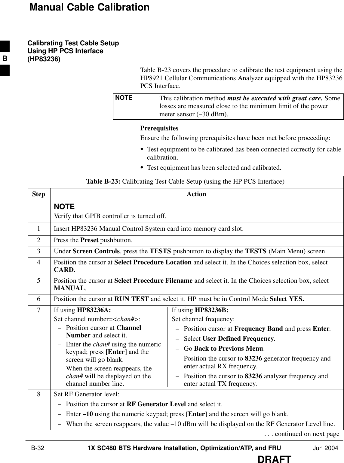 Manual Cable Calibration B-32 1X SC480 BTS Hardware Installation, Optimization/ATP, and FRU Jun 2004DRAFTCalibrating Test Cable SetupUsing HP PCS Interface(HP83236)Table B-23 covers the procedure to calibrate the test equipment using theHP8921 Cellular Communications Analyzer equipped with the HP83236PCS Interface.NOTE This calibration method must be executed with great care. Somelosses are measured close to the minimum limit of the powermeter sensor (–30 dBm).PrerequisitesEnsure the following prerequisites have been met before proceeding:STest equipment to be calibrated has been connected correctly for cablecalibration.STest equipment has been selected and calibrated.Table B-23: Calibrating Test Cable Setup (using the HP PCS Interface)Step ActionNOTEVerify that GPIB controller is turned off.1Insert HP83236 Manual Control System card into memory card slot.2Press the Preset pushbutton.3 Under Screen Controls, press the TESTS pushbutton to display the TESTS (Main Menu) screen.4Position the cursor at Select Procedure Location and select it. In the Choices selection box, selectCARD.5Position the cursor at Select Procedure Filename and select it. In the Choices selection box, selectMANUAL.6Position the cursor at RUN TEST and select it. HP must be in Control Mode Select YES.7If using HP83236A:Set channel number=&lt;chan#&gt;:– Position cursor at ChannelNumber and select it.– Enter the chan# using the numerickeypad; press [Enter] and thescreen will go blank.– When the screen reappears, thechan# will be displayed on thechannel number line.If using HP83236B:Set channel frequency:– Position cursor at Frequency Band and press Enter.– Select User Defined Frequency.– Go Back to Previous Menu.– Position the cursor to 83236 generator frequency andenter actual RX frequency.– Position the cursor to 83236 analyzer frequency andenter actual TX frequency.8Set RF Generator level:– Position the cursor at RF Generator Level and select it.– Enter –10 using the numeric keypad; press [Enter] and the screen will go blank.– When the screen reappears, the value –10 dBm will be displayed on the RF Generator Level line.. . . continued on next pageB